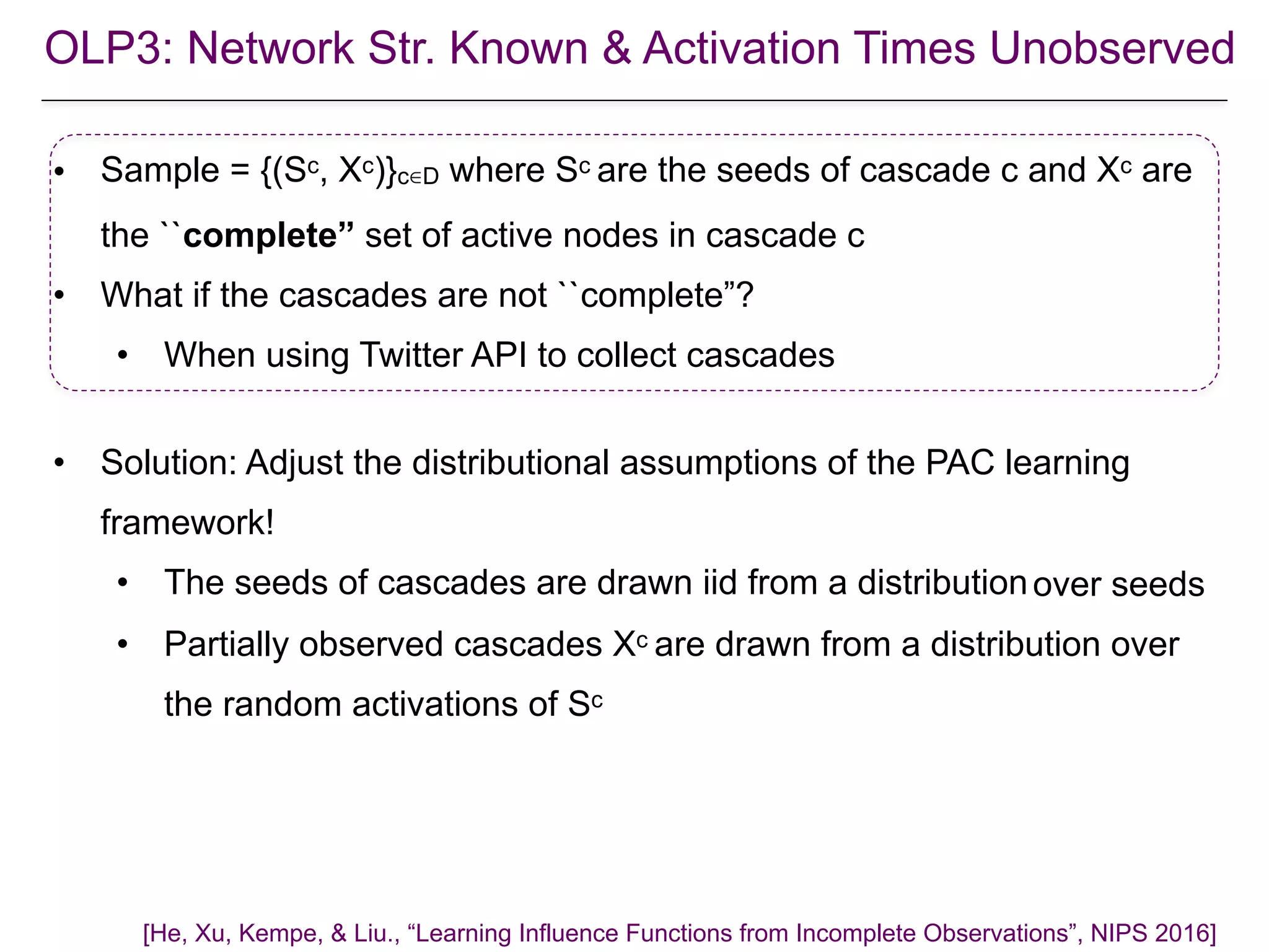 • Sample = {(Sc, Xc)}c∈D where Sc are the seeds of cascade c and Xc are
the ``complete” set of active nodes in cascade c
• What if the cascades are not ``complete”?
• When using Twitter API to collect cascades
• Solution: Adjust the distributional assumptions of the PAC learning
framework!
• The seeds of cascades are drawn iid from a distribution
• Partially observed cascades Xc are drawn from a distribution over
the random activations of Sc
[He, Xu, Kempe, & Liu., “Learning Influence Functions from Incomplete Observations”, NIPS 2016]
over seeds
OLP3: Network Str. Known & Activation Times Unobserved
 