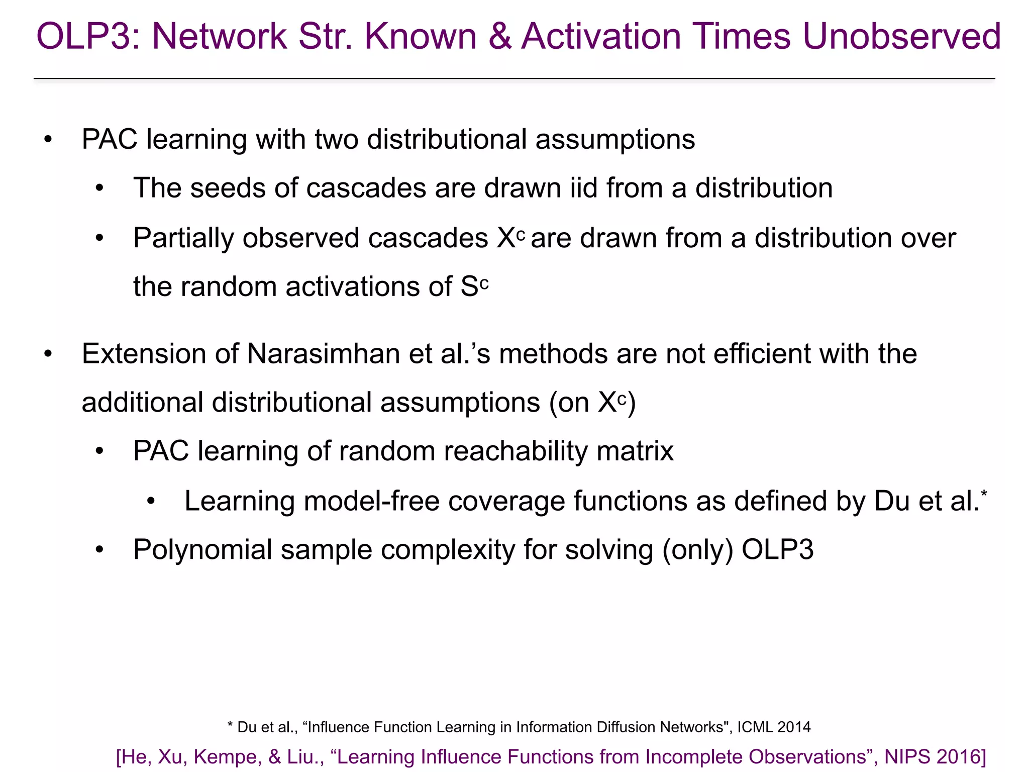 • PAC learning with two distributional assumptions
• The seeds of cascades are drawn iid from a distribution
• Partially observed cascades Xc are drawn from a distribution over
the random activations of Sc
• Extension of Narasimhan et al.’s methods are not efficient with the
additional distributional assumptions (on Xc)
• PAC learning of random reachability matrix
• Learning model-free coverage functions as defined by Du et al.*
• Polynomial sample complexity for solving (only) OLP3
[He, Xu, Kempe, & Liu., “Learning Influence Functions from Incomplete Observations”, NIPS 2016]
* Du et al., “Influence Function Learning in Information Diffusion Networks", ICML 2014
OLP3: Network Str. Known & Activation Times Unobserved
 