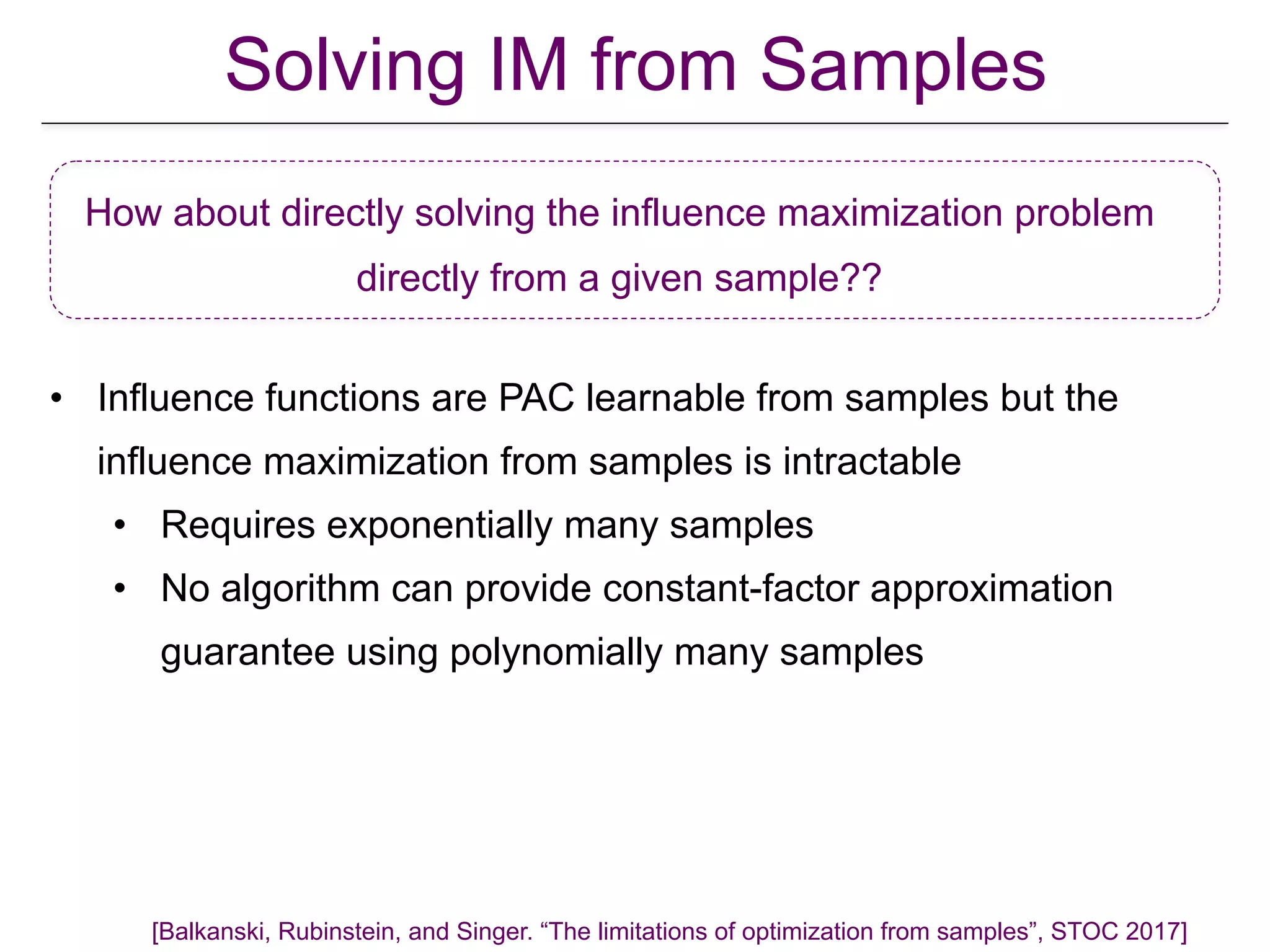 • Influence functions are PAC learnable from samples but the
influence maximization from samples is intractable
• Requires exponentially many samples
• No algorithm can provide constant-factor approximation
guarantee using polynomially many samples
How about directly solving the influence maximization problem
directly from a given sample??
Solving IM from Samples
[Balkanski, Rubinstein, and Singer. “The limitations of optimization from samples”, STOC 2017]
 