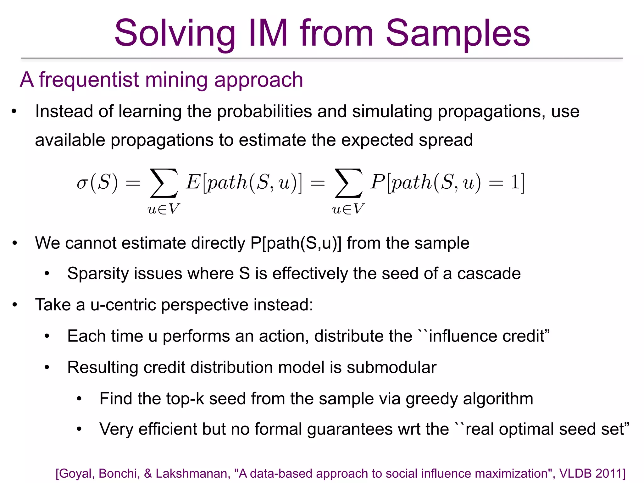 • Instead of learning the probabilities and simulating propagations, use
available propagations to estimate the expected spread
Solving IM from Samples
[Goyal, Bonchi, & Lakshmanan, "A data-based approach to social influence maximization", VLDB 2011]
A frequentist mining approach
(S) =
X
u2V
E[path(S, u)] =
X
u2V
P[path(S, u) = 1]
• We cannot estimate directly P[path(S,u)] from the sample
• Sparsity issues where S is effectively the seed of a cascade
• Take a u-centric perspective instead:
• Each time u performs an action, distribute the ``influence credit”
• Resulting credit distribution model is submodular
• Find the top-k seed from the sample via greedy algorithm
• Very efficient but no formal guarantees wrt the ``real optimal seed set”
 