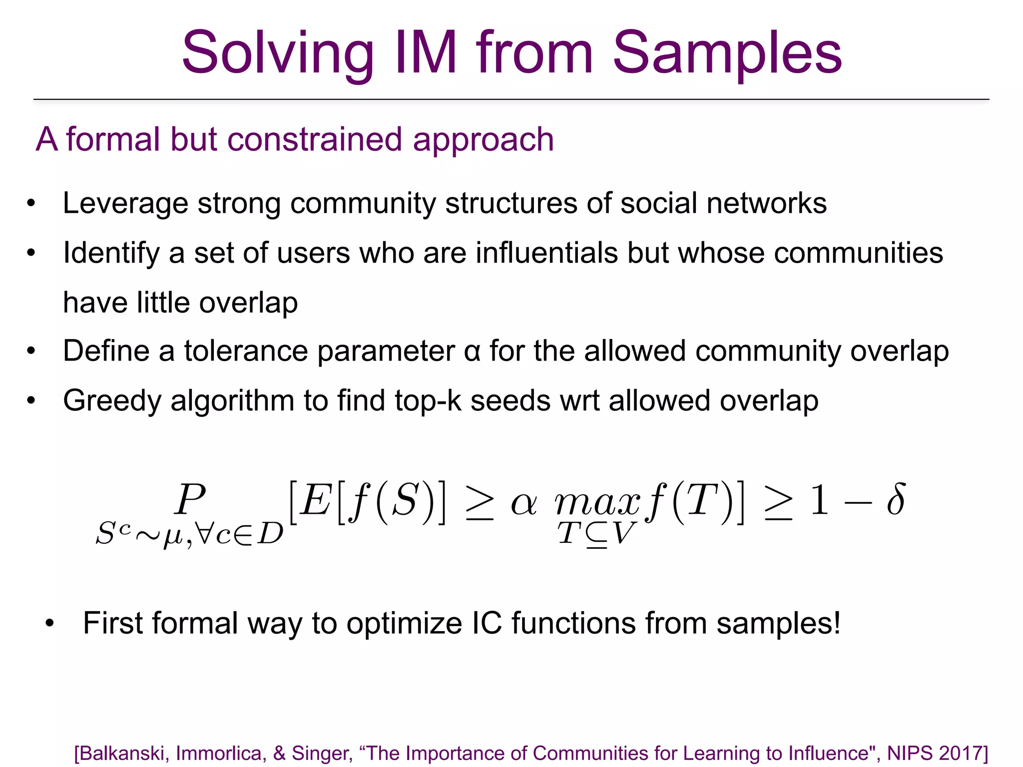 • Leverage strong community structures of social networks
• Identify a set of users who are influentials but whose communities
have little overlap
• Define a tolerance parameter α for the allowed community overlap
• Greedy algorithm to find top-k seeds wrt allowed overlap
A formal but constrained approach
P
Sc⇠µ,8c2D
[E[f(S)] ↵ max
T ✓V
f(T)] 1
• First formal way to optimize IC functions from samples!
[Balkanski, Immorlica, & Singer, “The Importance of Communities for Learning to Influence", NIPS 2017]
Solving IM from Samples
 