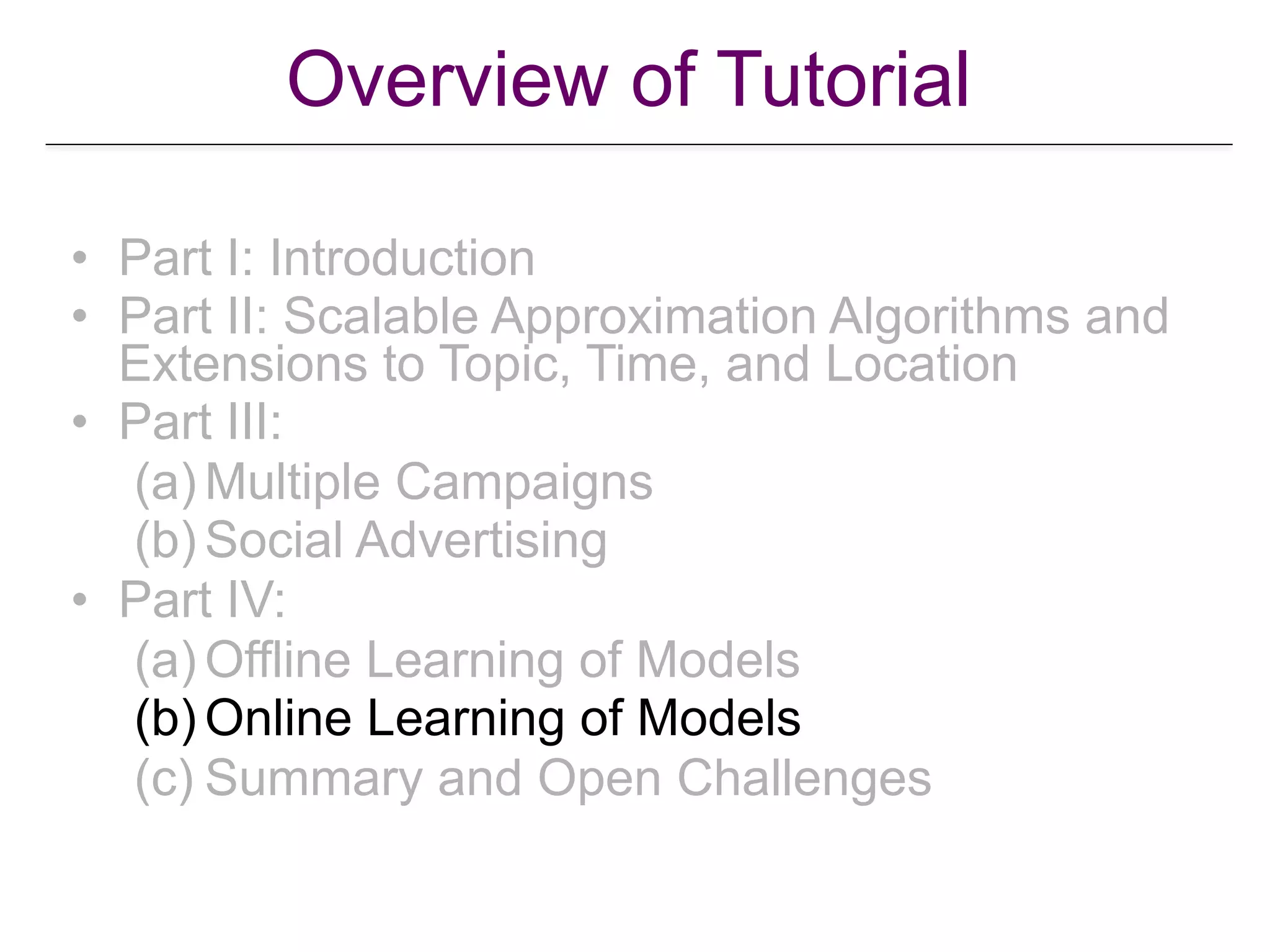 Overview of Tutorial
• Part I: Introduction
• Part II: Scalable Approximation Algorithms and
Extensions to Topic, Time, and Location
• Part III:
(a) Multiple Campaigns
(b) Social Advertising
• Part IV:
(a) Offline Learning of Models
(b) Online Learning of Models
(c) Summary and Open Challenges
 