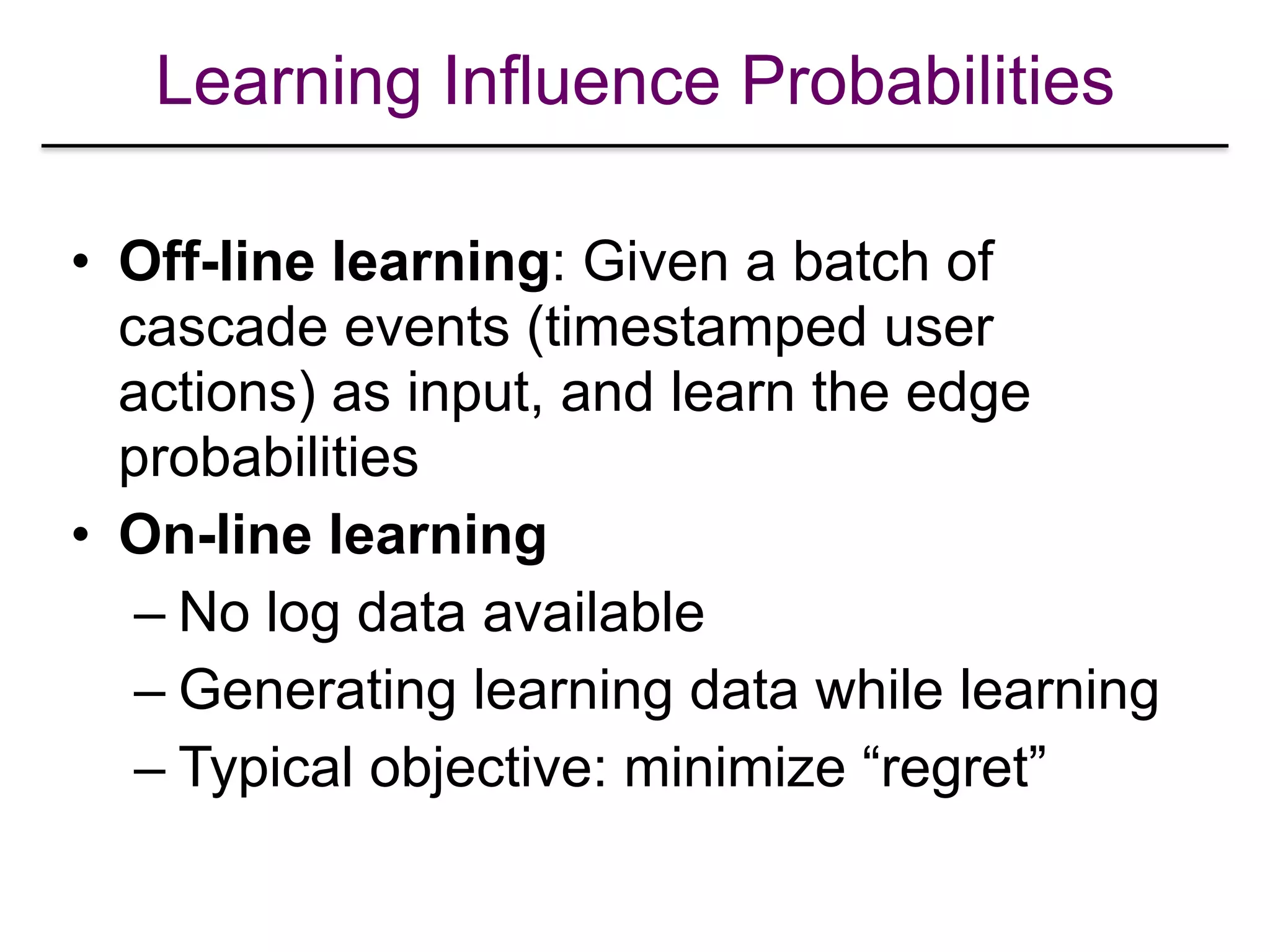 Learning Influence Probabilities
• Off-line learning: Given a batch of
cascade events (timestamped user
actions) as input, and learn the edge
probabilities
• On-line learning
– No log data available
– Generating learning data while learning
– Typical objective: minimize “regret”
 