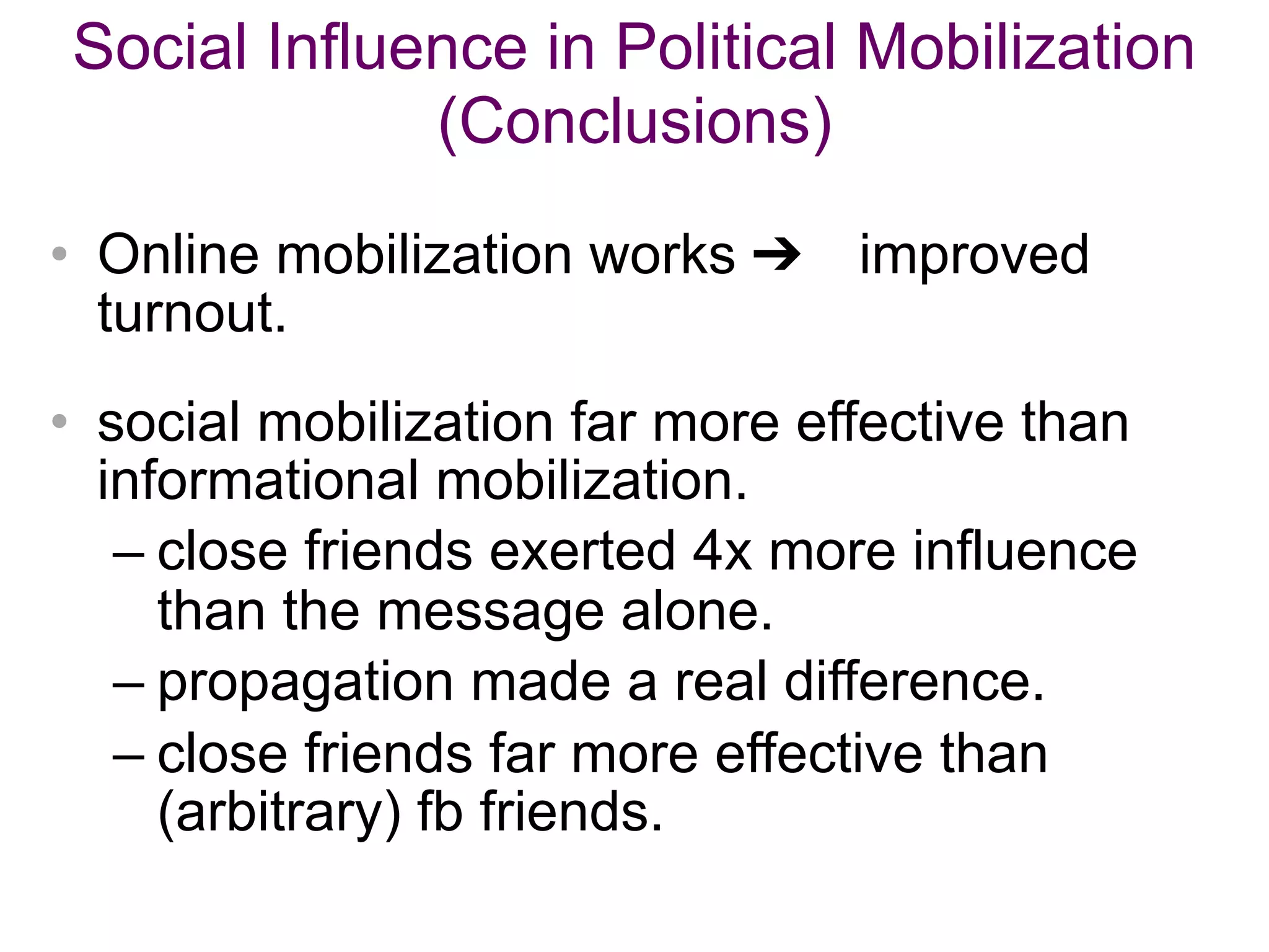 Social Influence in Political Mobilization
(Conclusions)
• Online mobilization works ➔ improved
turnout.
• social mobilization far more effective than
informational mobilization.
– close friends exerted 4x more influence
than the message alone.
– propagation made a real difference.
– close friends far more effective than
(arbitrary) fb friends.
 