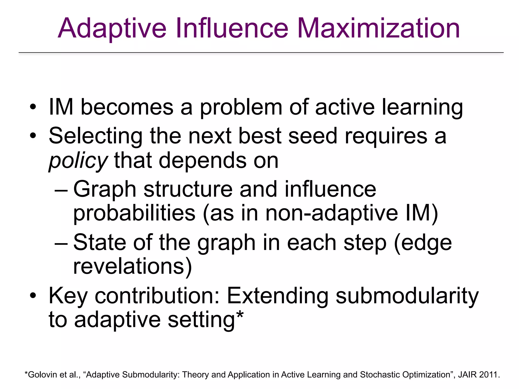 Adaptive Influence Maximization
• IM becomes a problem of active learning
• Selecting the next best seed requires a
policy that depends on
– Graph structure and influence
probabilities (as in non-adaptive IM)
– State of the graph in each step (edge
revelations)
• Key contribution: Extending submodularity
to adaptive setting*
*Golovin et al., “Adaptive Submodularity: Theory and Application in Active Learning and Stochastic Optimization”, JAIR 2011.
 
