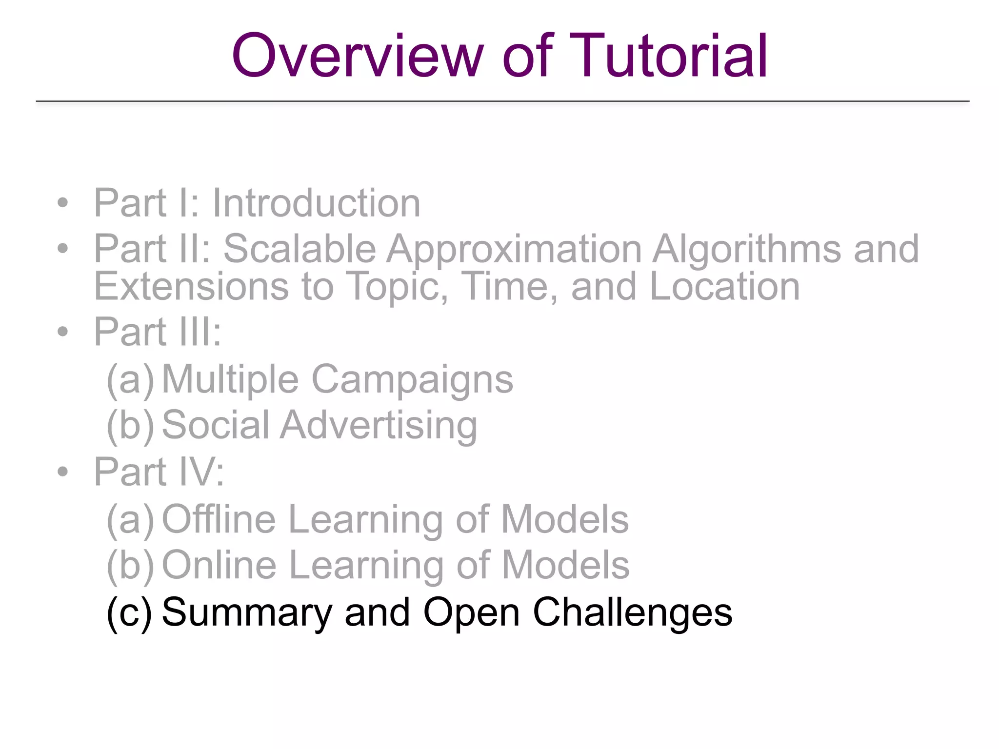 Overview of Tutorial
• Part I: Introduction
• Part II: Scalable Approximation Algorithms and
Extensions to Topic, Time, and Location
• Part III:
(a) Multiple Campaigns
(b) Social Advertising
• Part IV:
(a) Offline Learning of Models
(b) Online Learning of Models
(c) Summary and Open Challenges
 
