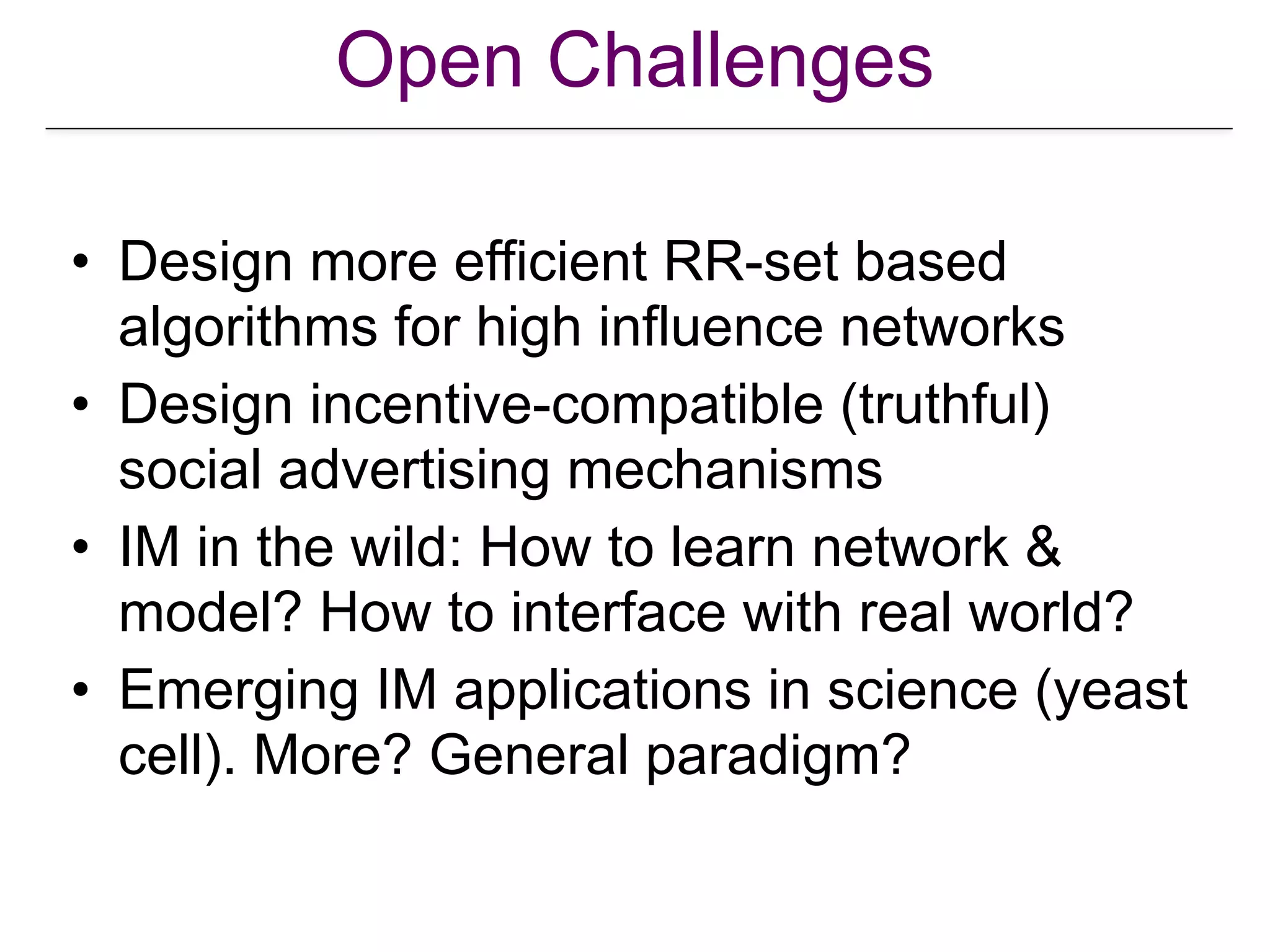 Open Challenges
• Design more efficient RR-set based
algorithms for high influence networks
• Design incentive-compatible (truthful)
social advertising mechanisms
• IM in the wild: How to learn network &
model? How to interface with real world?
• Emerging IM applications in science (yeast
cell). More? General paradigm?
 
