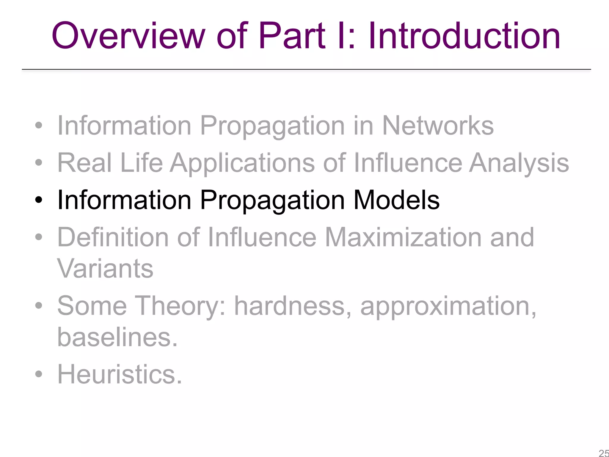 Overview of Part I: Introduction
• Information Propagation in Networks
• Real Life Applications of Influence Analysis
• Information Propagation Models
• Definition of Influence Maximization and
Variants
• Some Theory: hardness, approximation,
baselines.
• Heuristics.
 