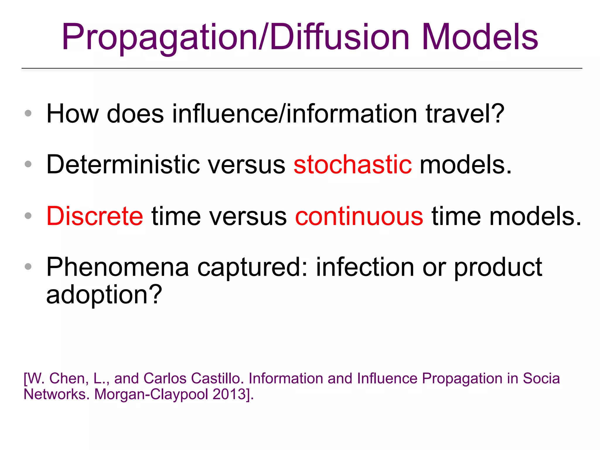 Propagation/Diffusion Models
• How does influence/information travel?
• Deterministic versus stochastic models.
• Discrete time versus continuous time models.
• Phenomena captured: infection or product
adoption?
[W. Chen, L., and Carlos Castillo. Information and Influence Propagation in Socia
Networks. Morgan-Claypool 2013].
 