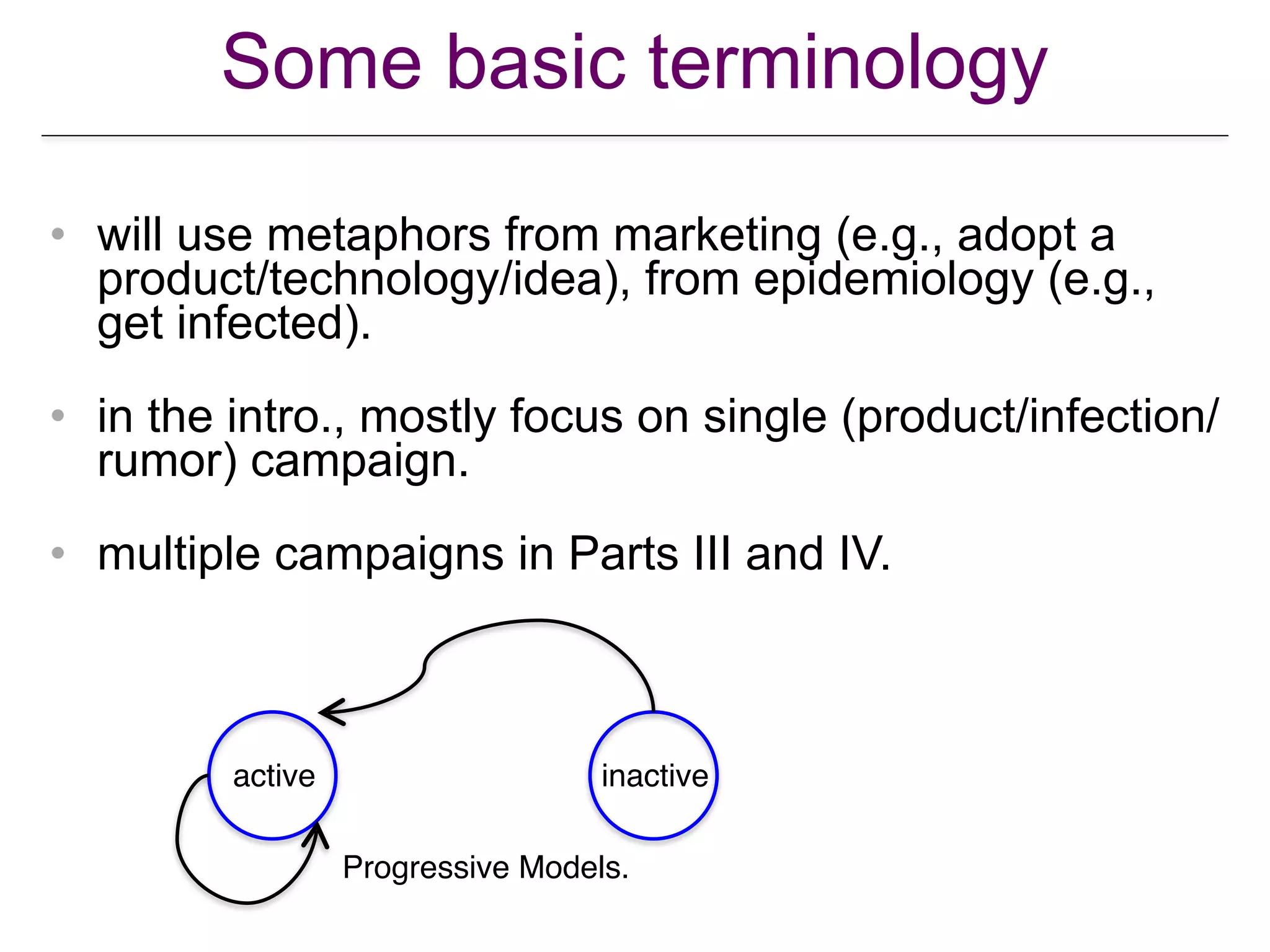 Some basic terminology
• will use metaphors from marketing (e.g., adopt a
product/technology/idea), from epidemiology (e.g.,
get infected).
• in the intro., mostly focus on single (product/infection/
rumor) campaign.
• multiple campaigns in Parts III and IV.
active inactive
Progressive Models.
 