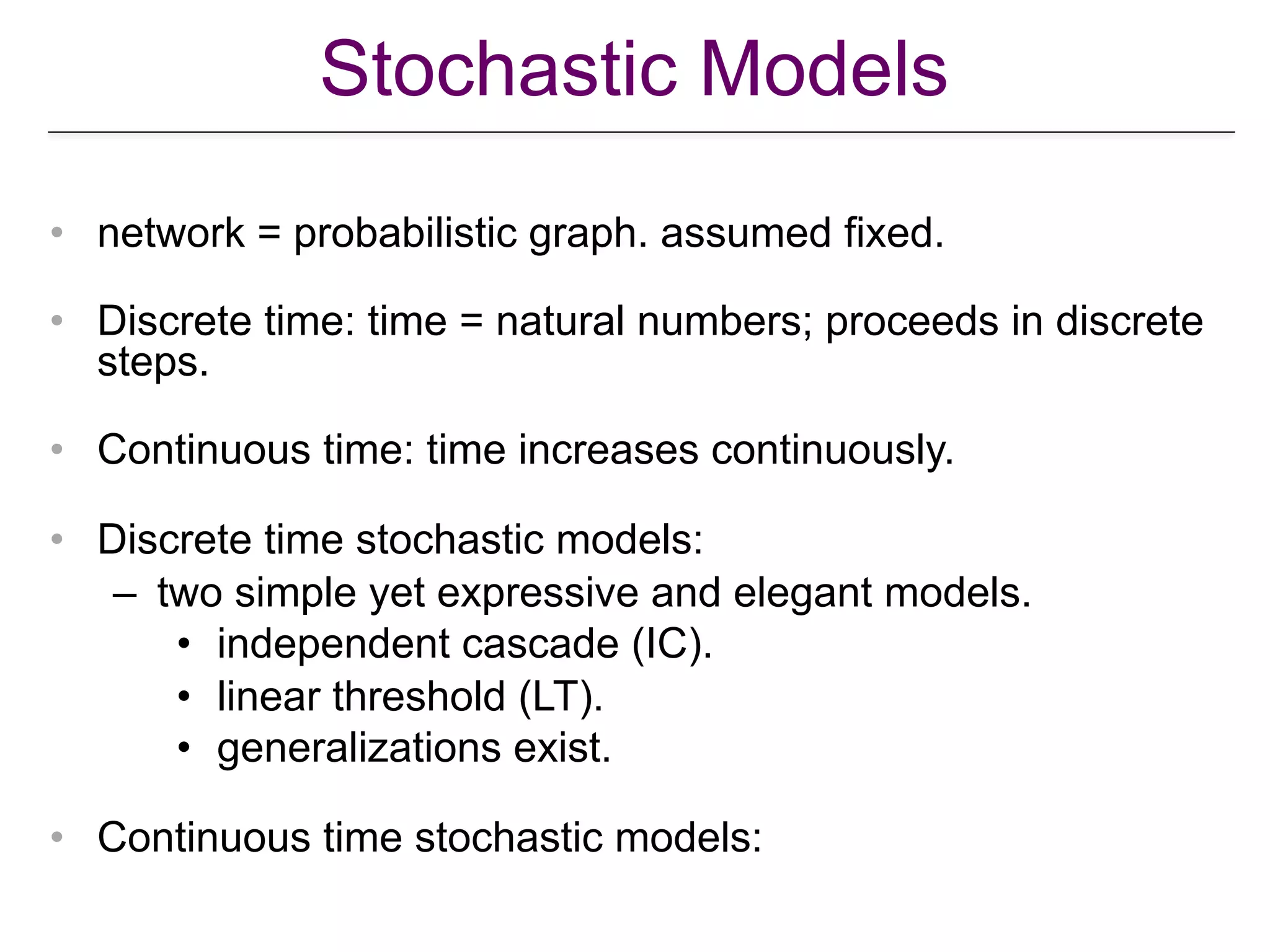 Stochastic Models
• network = probabilistic graph. assumed fixed.
• Discrete time: time = natural numbers; proceeds in discrete
steps.
• Continuous time: time increases continuously.
• Discrete time stochastic models:
– two simple yet expressive and elegant models.
• independent cascade (IC).
• linear threshold (LT).
• generalizations exist.
• Continuous time stochastic models:
 