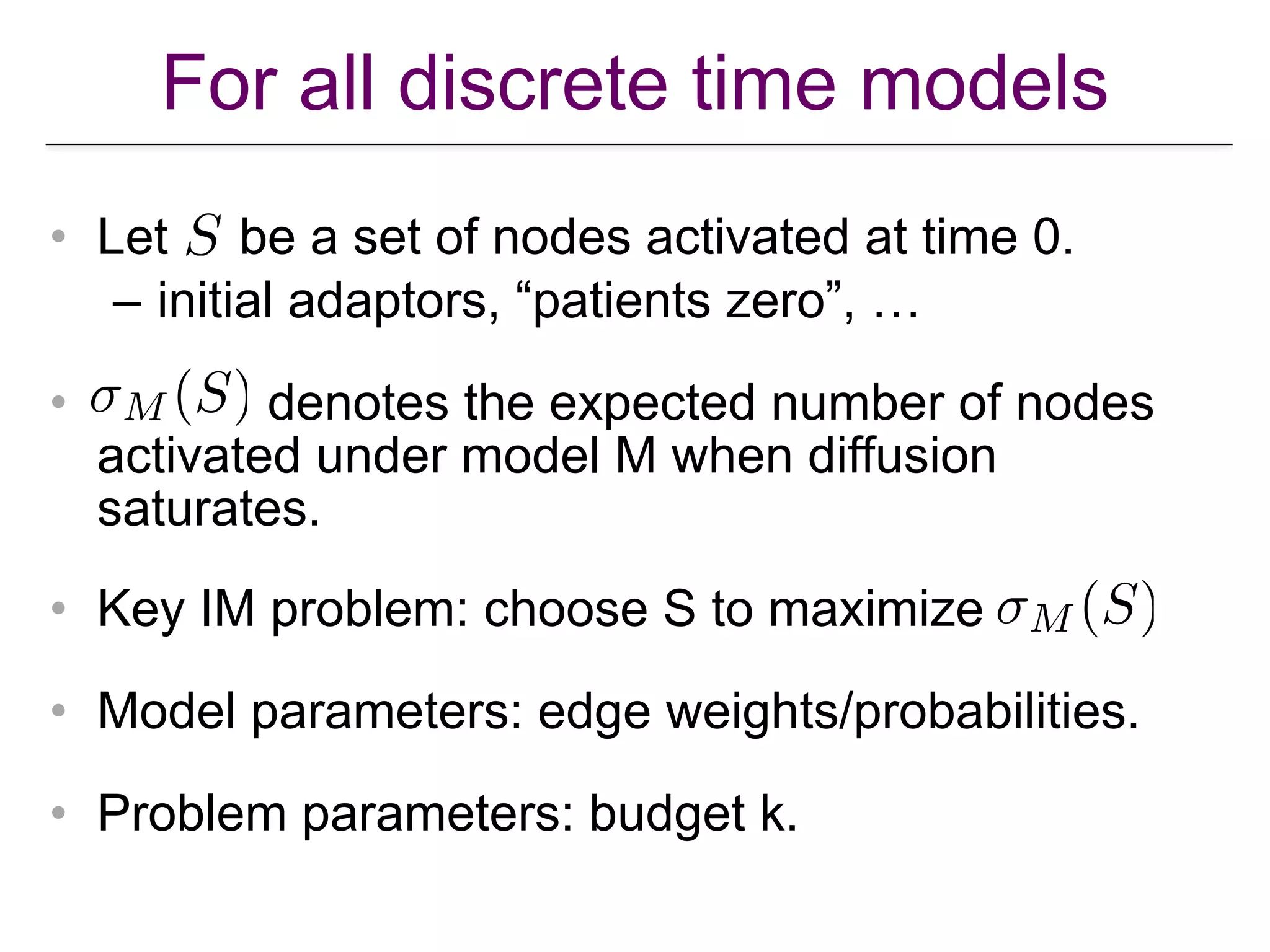 For all discrete time models
• Let be a set of nodes activated at time 0.
– initial adaptors, “patients zero”, …
• denotes the expected number of nodes
activated under model M when diffusion
saturates.
• Key IM problem: choose S to maximize
• Model parameters: edge weights/probabilities.
• Problem parameters: budget k.
 