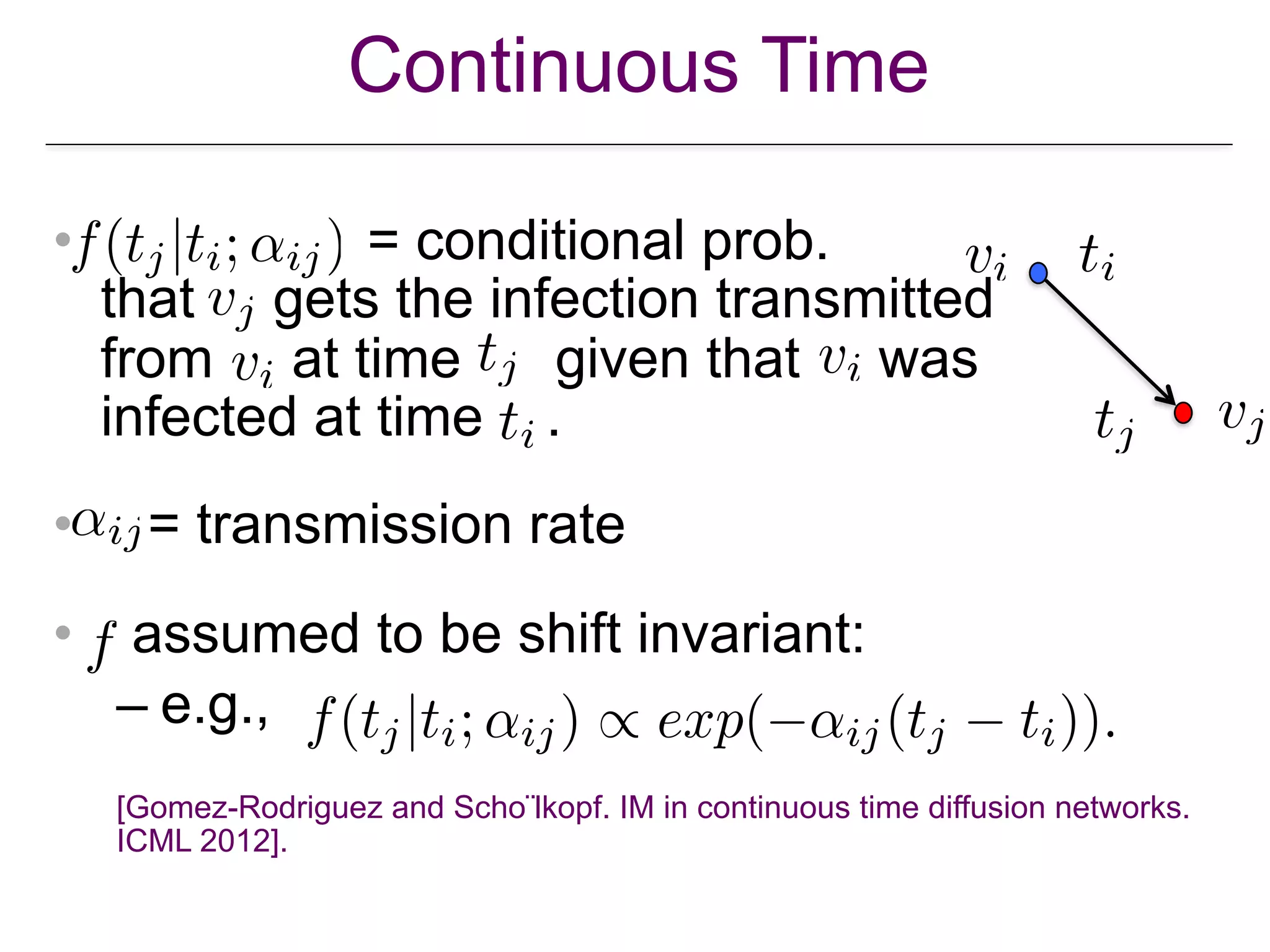 Continuous Time
• = conditional prob. 
that gets the infection transmitted  
from at time given that was  
infected at time .
• = transmission rate
• assumed to be shift invariant:
– e.g.,
[Gomez-Rodriguez and Schölkopf. IM in continuous time diffusion networks.
ICML 2012].
 
