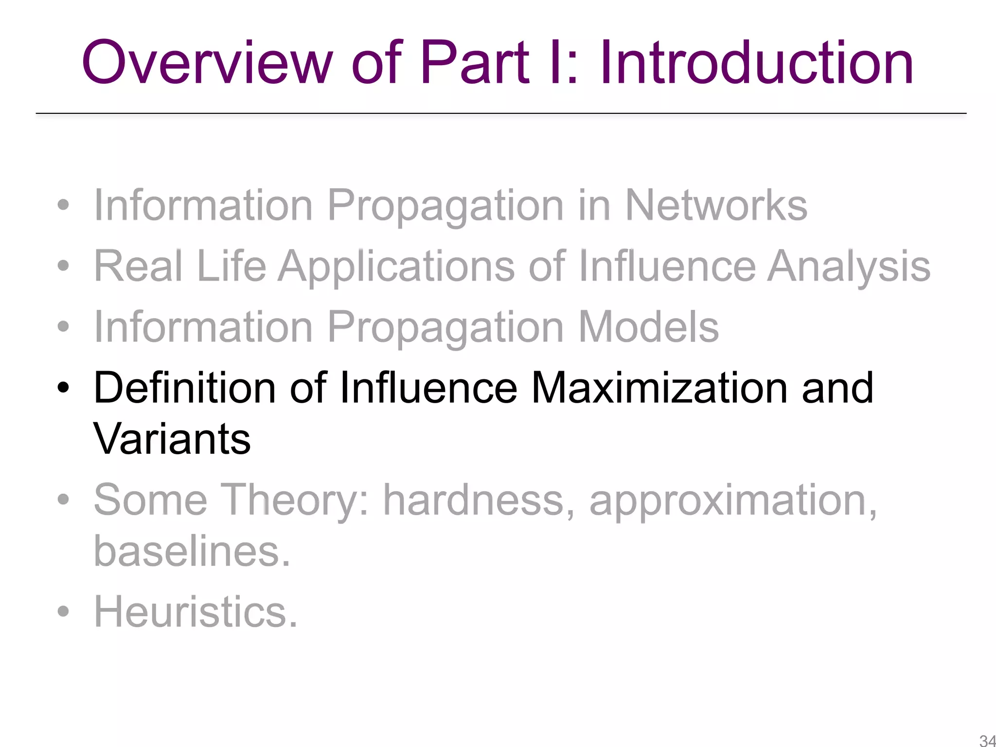 Overview of Part I: Introduction
• Information Propagation in Networks
• Real Life Applications of Influence Analysis
• Information Propagation Models
• Definition of Influence Maximization and
Variants
• Some Theory: hardness, approximation,
baselines.
• Heuristics.
 
