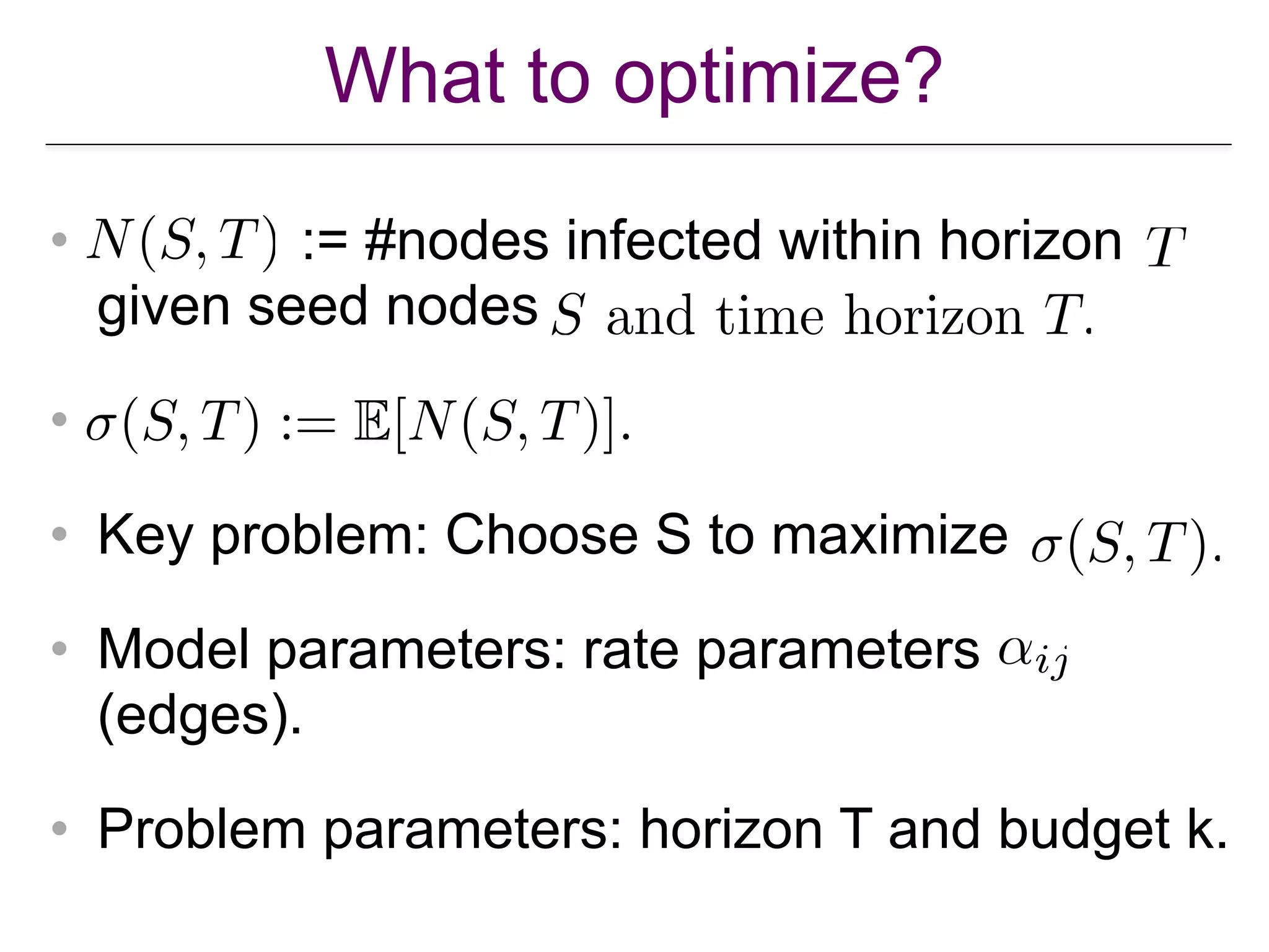 What to optimize?
• := #nodes infected within horizon  
given seed nodes
•
• Key problem: Choose S to maximize
• Model parameters: rate parameters
(edges).
• Problem parameters: horizon T and budget k.
 