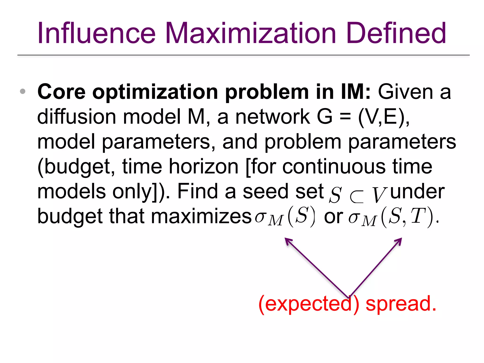 Influence Maximization Defined
• Core optimization problem in IM: Given a
diffusion model M, a network G = (V,E),
model parameters, and problem parameters
(budget, time horizon [for continuous time
models only]). Find a seed set under
budget that maximizes or
(expected) spread.
 