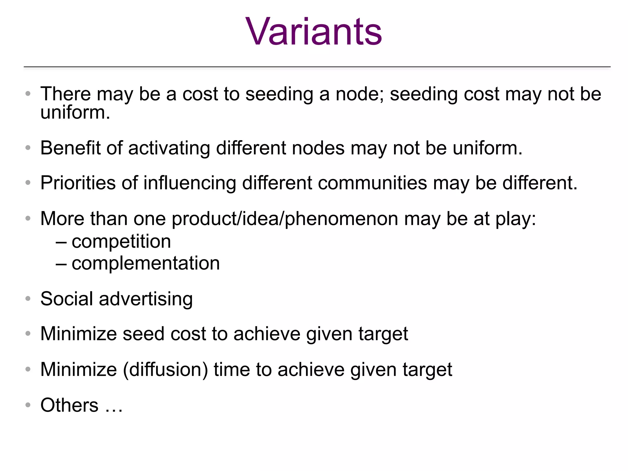 Variants
• There may be a cost to seeding a node; seeding cost may not be
uniform.
• Benefit of activating different nodes may not be uniform.
• Priorities of influencing different communities may be different.
• More than one product/idea/phenomenon may be at play:
– competition
– complementation
• Social advertising
• Minimize seed cost to achieve given target
• Minimize (diffusion) time to achieve given target
• Others …
 