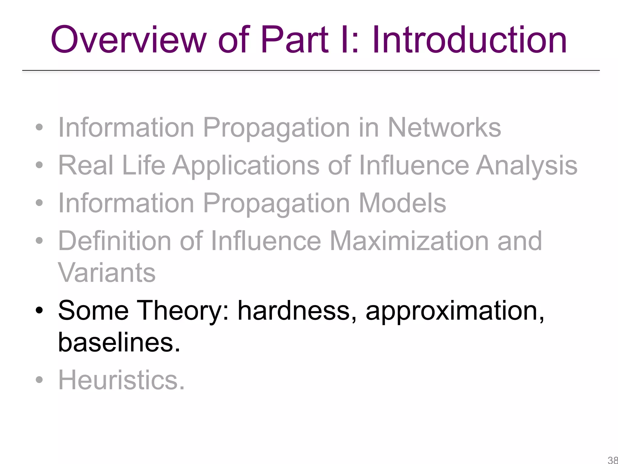 Overview of Part I: Introduction
• Information Propagation in Networks
• Real Life Applications of Influence Analysis
• Information Propagation Models
• Definition of Influence Maximization and
Variants
• Some Theory: hardness, approximation,
baselines.
• Heuristics.
 
