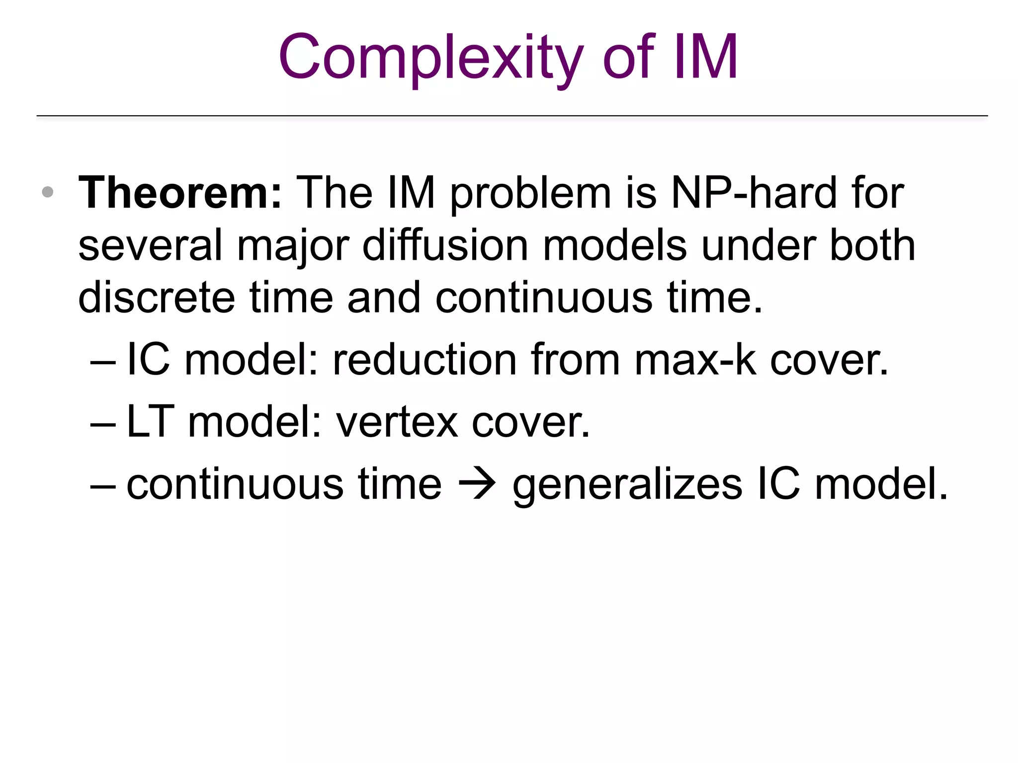 Complexity of IM
• Theorem: The IM problem is NP-hard for
several major diffusion models under both
discrete time and continuous time.
– IC model: reduction from max-k cover.
– LT model: vertex cover.
– continuous time ! generalizes IC model.
 