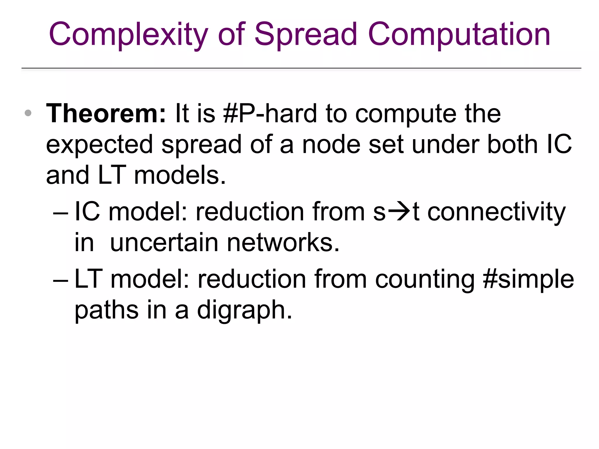 Complexity of Spread Computation
• Theorem: It is #P-hard to compute the
expected spread of a node set under both IC
and LT models.
– IC model: reduction from s!t connectivity
in uncertain networks.
– LT model: reduction from counting #simple
paths in a digraph.
 