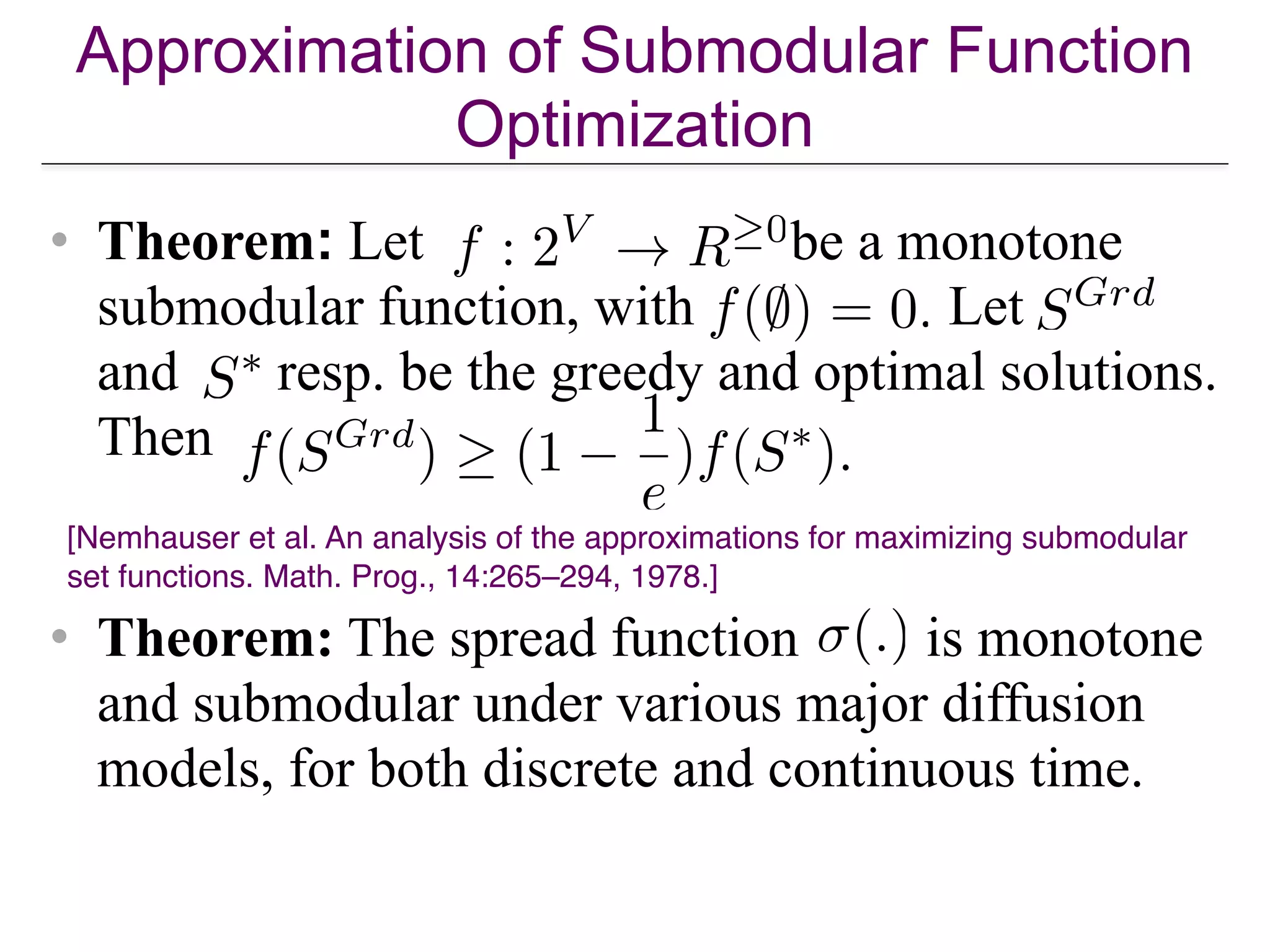 Approximation of Submodular Function
Optimization
• Theorem: Let be a monotone
submodular function, with Let
and resp. be the greedy and optimal solutions.
Then
• Theorem: The spread function is monotone
and submodular under various major diffusion
models, for both discrete and continuous time.
[Nemhauser et al. An analysis of the approximations for maximizing submodular
set functions. Math. Prog., 14:265–294, 1978.]
 