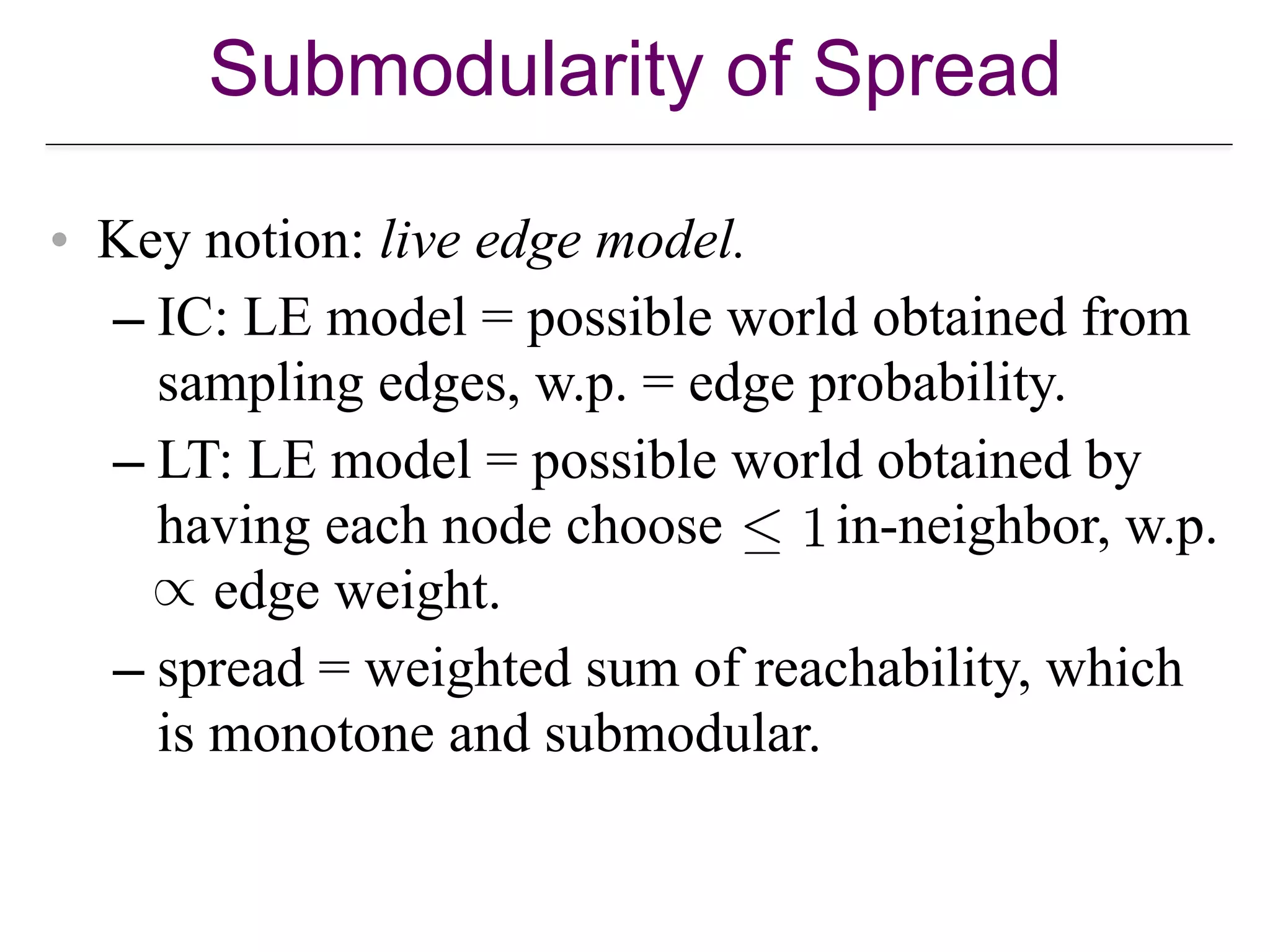 Submodularity of Spread
• Key notion: live edge model.
– IC: LE model = possible world obtained from
sampling edges, w.p. = edge probability.
– LT: LE model = possible world obtained by
having each node choose in-neighbor, w.p.  
edge weight.
– spread = weighted sum of reachability, which
is monotone and submodular.
 