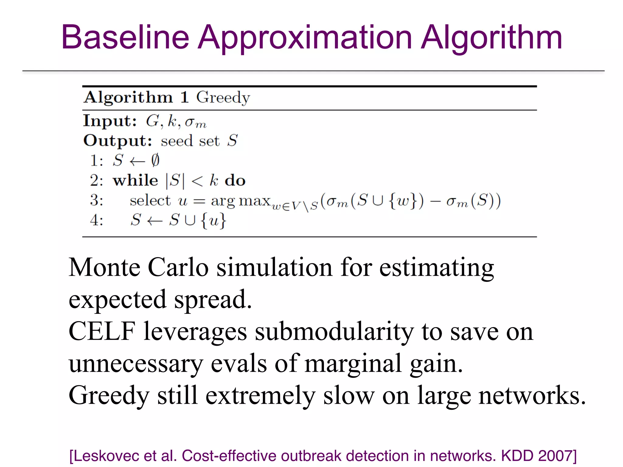 Baseline Approximation Algorithm
Monte Carlo simulation for estimating  
expected spread.
CELF leverages submodularity to save on  
unnecessary evals of marginal gain.
Greedy still extremely slow on large networks.
[Leskovec et al. Cost-effective outbreak detection in networks. KDD 2007]
 