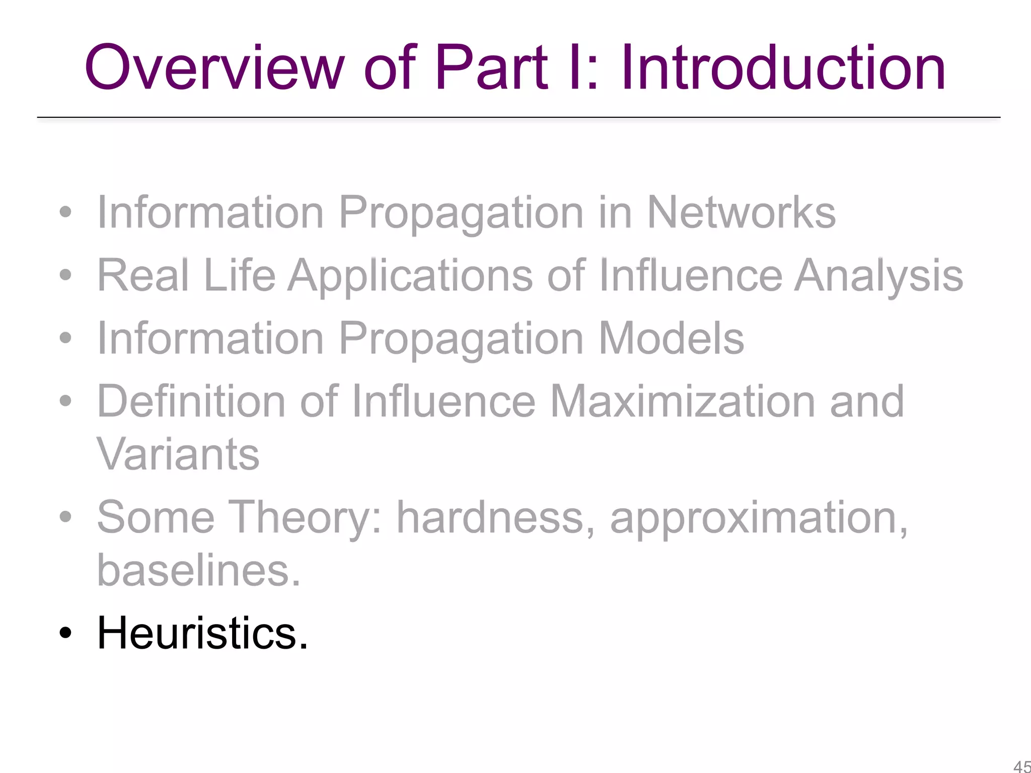 Overview of Part I: Introduction
• Information Propagation in Networks
• Real Life Applications of Influence Analysis
• Information Propagation Models
• Definition of Influence Maximization and
Variants
• Some Theory: hardness, approximation,
baselines.
• Heuristics.
 
