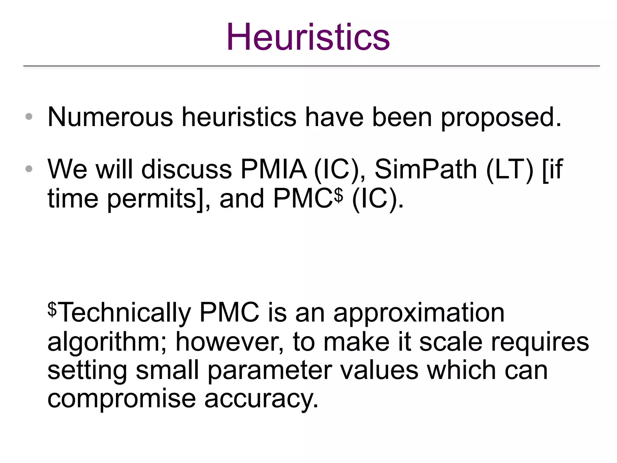 Heuristics
• Numerous heuristics have been proposed.
• We will discuss PMIA (IC), SimPath (LT) [if
time permits], and PMC$ (IC).  
 
 
 
$Technically PMC is an approximation
algorithm; however, to make it scale requires
setting small parameter values which can
compromise accuracy.
 
