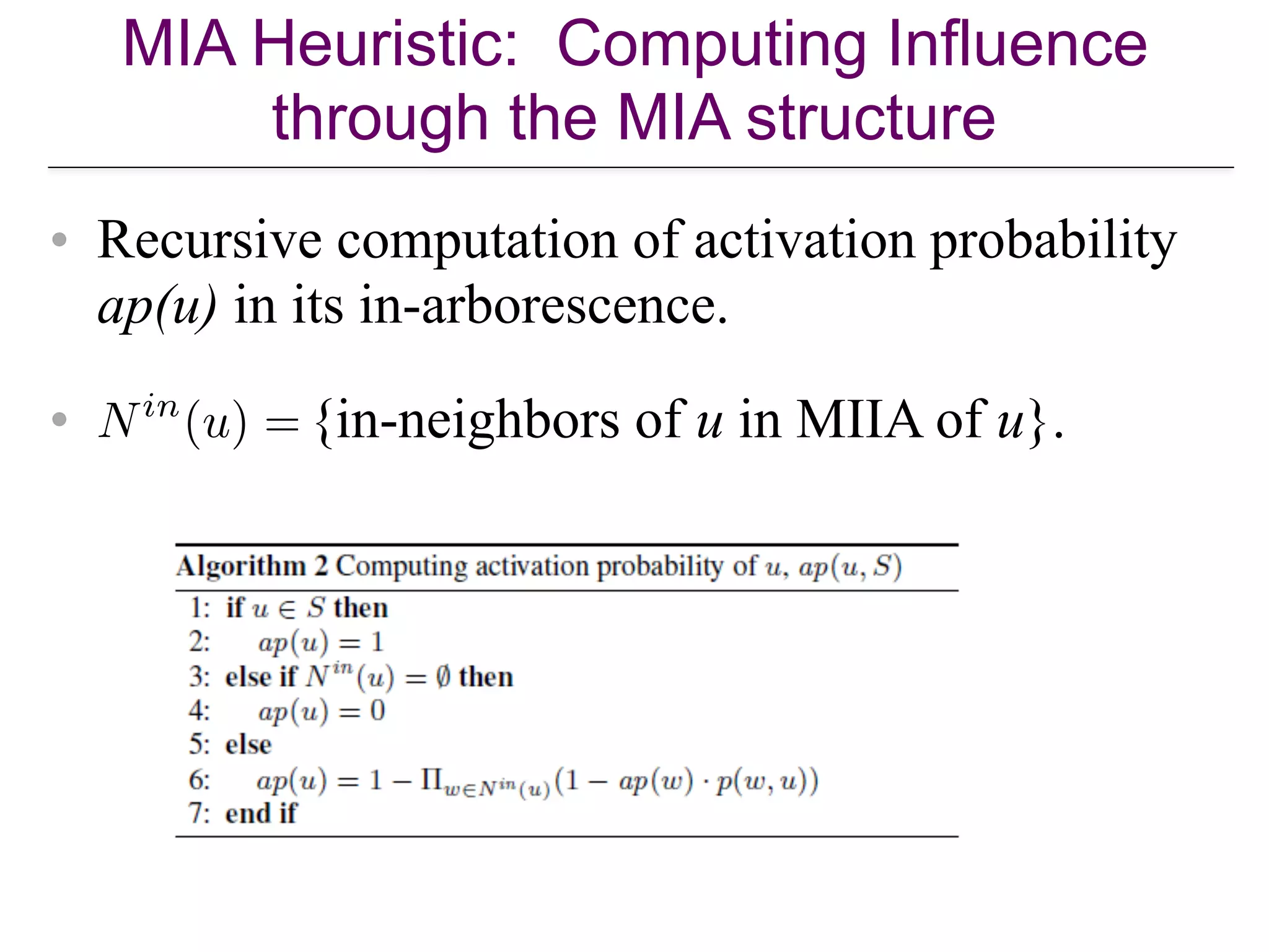 MIA Heuristic: Computing Influence
through the MIA structure
• Recursive computation of activation probability
ap(u) in its in-arborescence.
• {in-neighbors of u in MIIA of u}.
 