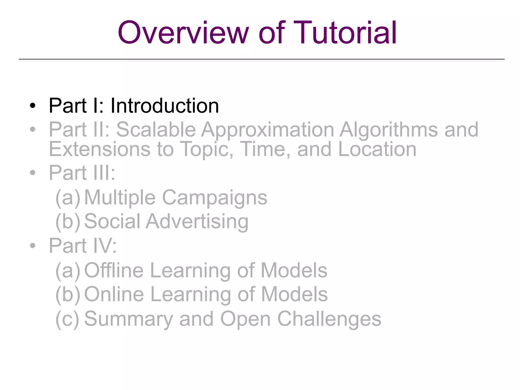 Overview of Tutorial
• Part I: Introduction
• Part II: Scalable Approximation Algorithms and
Extensions to Topic, Time, and Location
• Part III:
(a) Multiple Campaigns
(b) Social Advertising
• Part IV:
(a) Offline Learning of Models
(b) Online Learning of Models
(c) Summary and Open Challenges
 