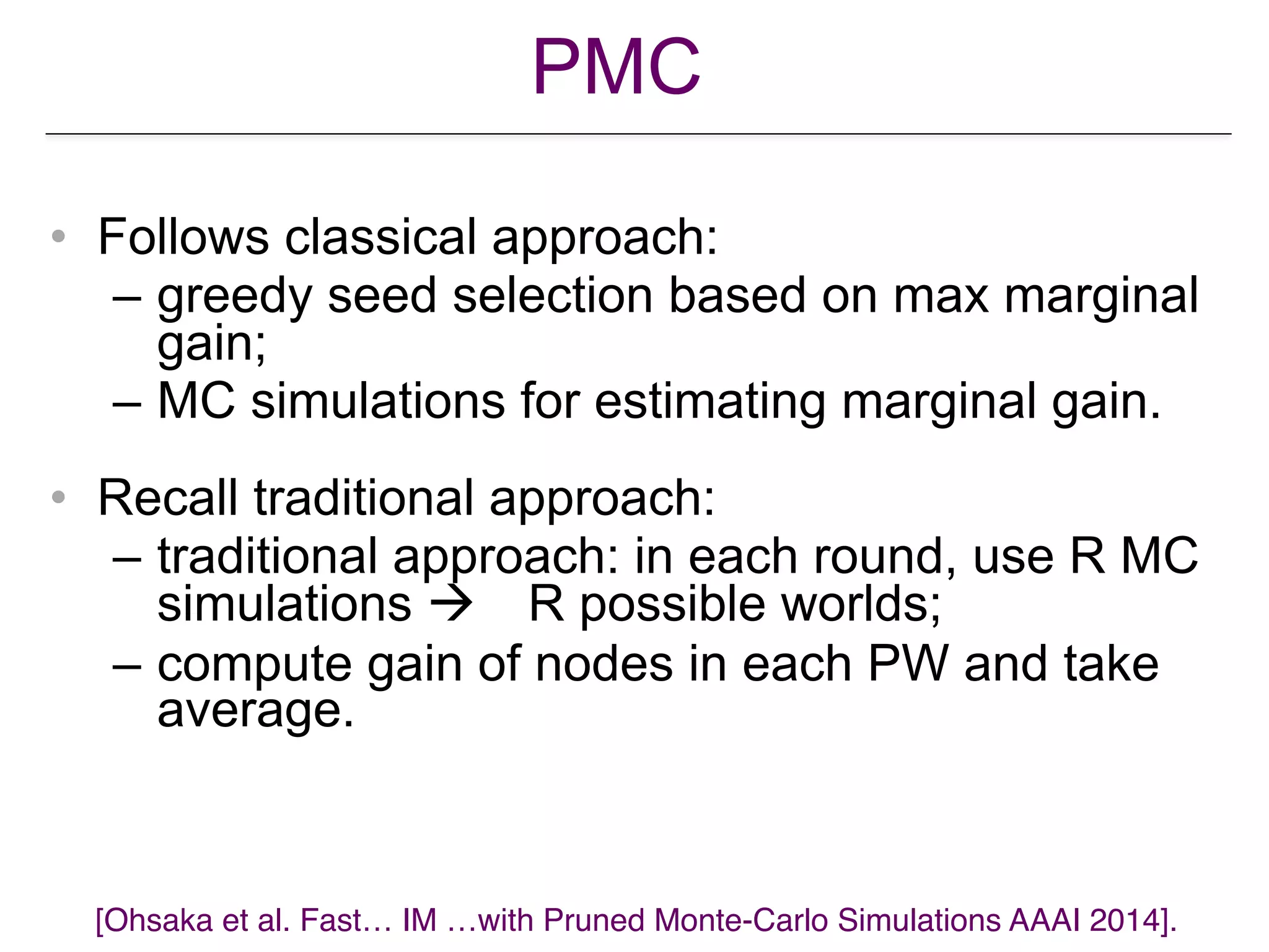 PMC
• Follows classical approach:
– greedy seed selection based on max marginal
gain;
– MC simulations for estimating marginal gain.
• Recall traditional approach:
– traditional approach: in each round, use R MC
simulations ! R possible worlds;
– compute gain of nodes in each PW and take
average.
[Ohsaka et al. Fast… IM …with Pruned Monte-Carlo Simulations AAAI 2014].
 