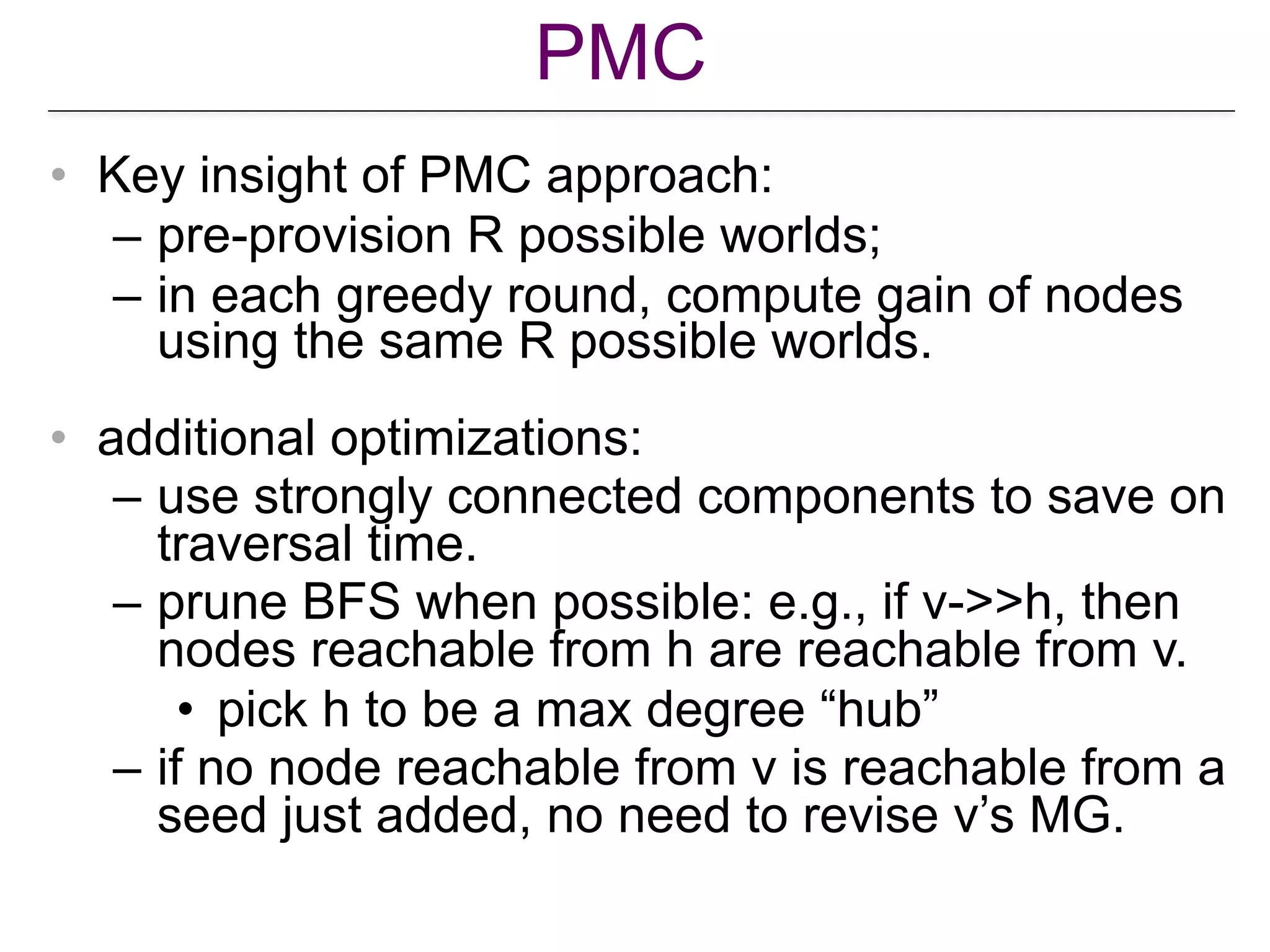 PMC
• Key insight of PMC approach:
– pre-provision R possible worlds;
– in each greedy round, compute gain of nodes
using the same R possible worlds.
• additional optimizations:
– use strongly connected components to save on
traversal time.
– prune BFS when possible: e.g., if v->>h, then
nodes reachable from h are reachable from v.
• pick h to be a max degree “hub”
– if no node reachable from v is reachable from a
seed just added, no need to revise v’s MG.
 