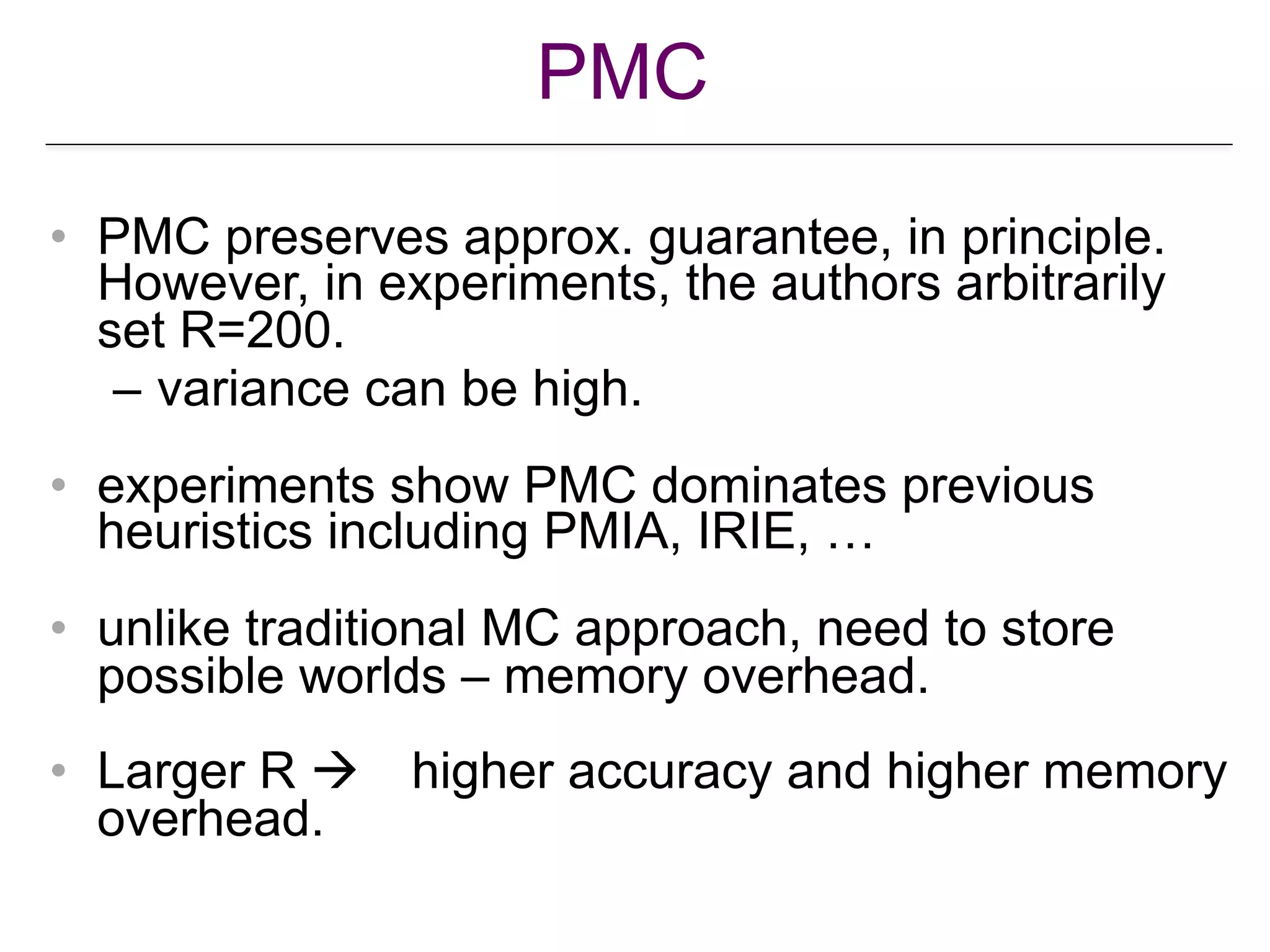 PMC
• PMC preserves approx. guarantee, in principle.
However, in experiments, the authors arbitrarily
set R=200.
– variance can be high.
• experiments show PMC dominates previous
heuristics including PMIA, IRIE, …
• unlike traditional MC approach, need to store
possible worlds – memory overhead.
• Larger R ! higher accuracy and higher memory
overhead.
 