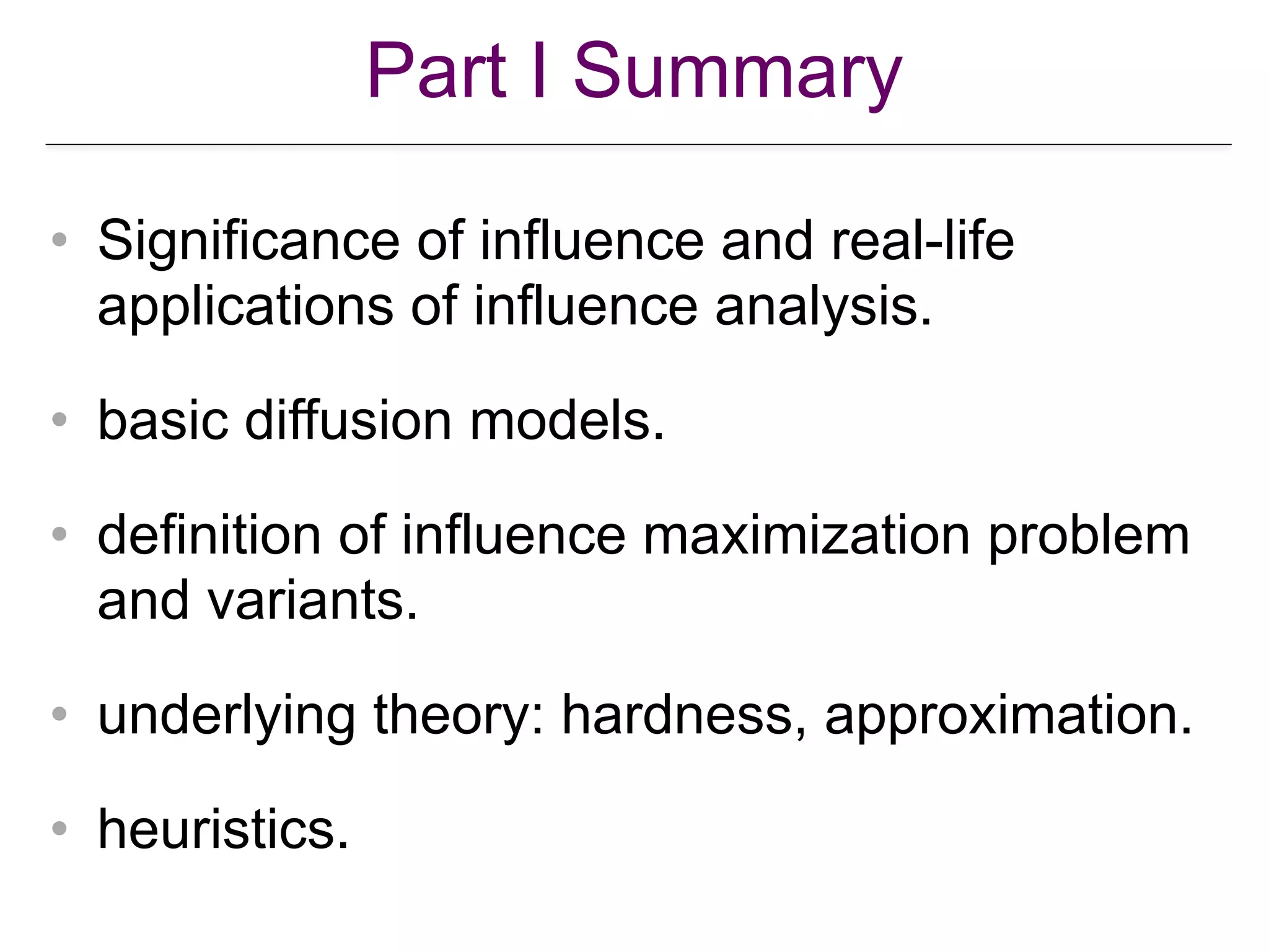 Part I Summary
• Significance of influence and real-life
applications of influence analysis.
• basic diffusion models.
• definition of influence maximization problem
and variants.
• underlying theory: hardness, approximation.
• heuristics.
 