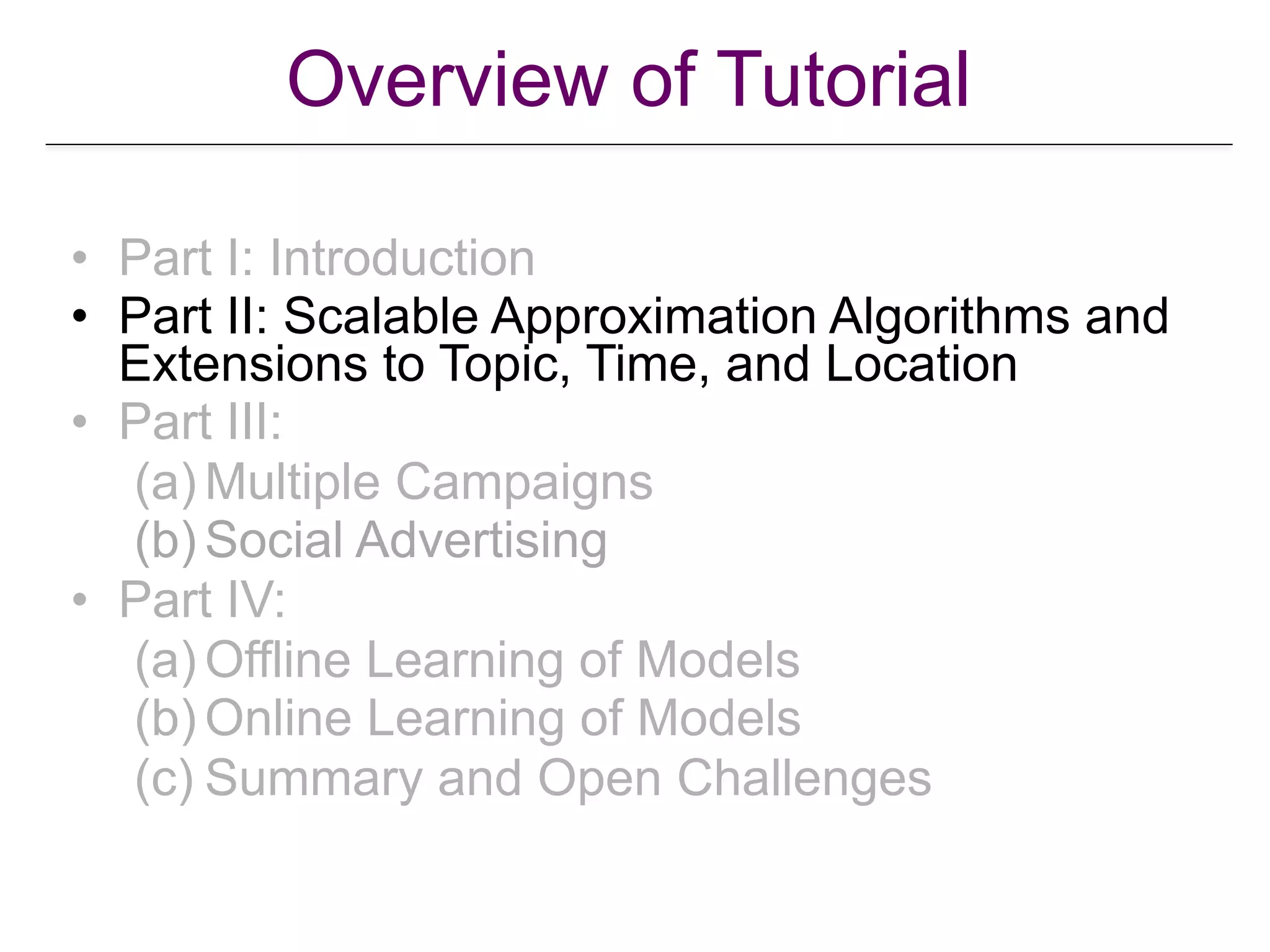 Overview of Tutorial
• Part I: Introduction
• Part II: Scalable Approximation Algorithms and
Extensions to Topic, Time, and Location
• Part III:
(a) Multiple Campaigns
(b) Social Advertising
• Part IV:
(a) Offline Learning of Models
(b) Online Learning of Models
(c) Summary and Open Challenges
 