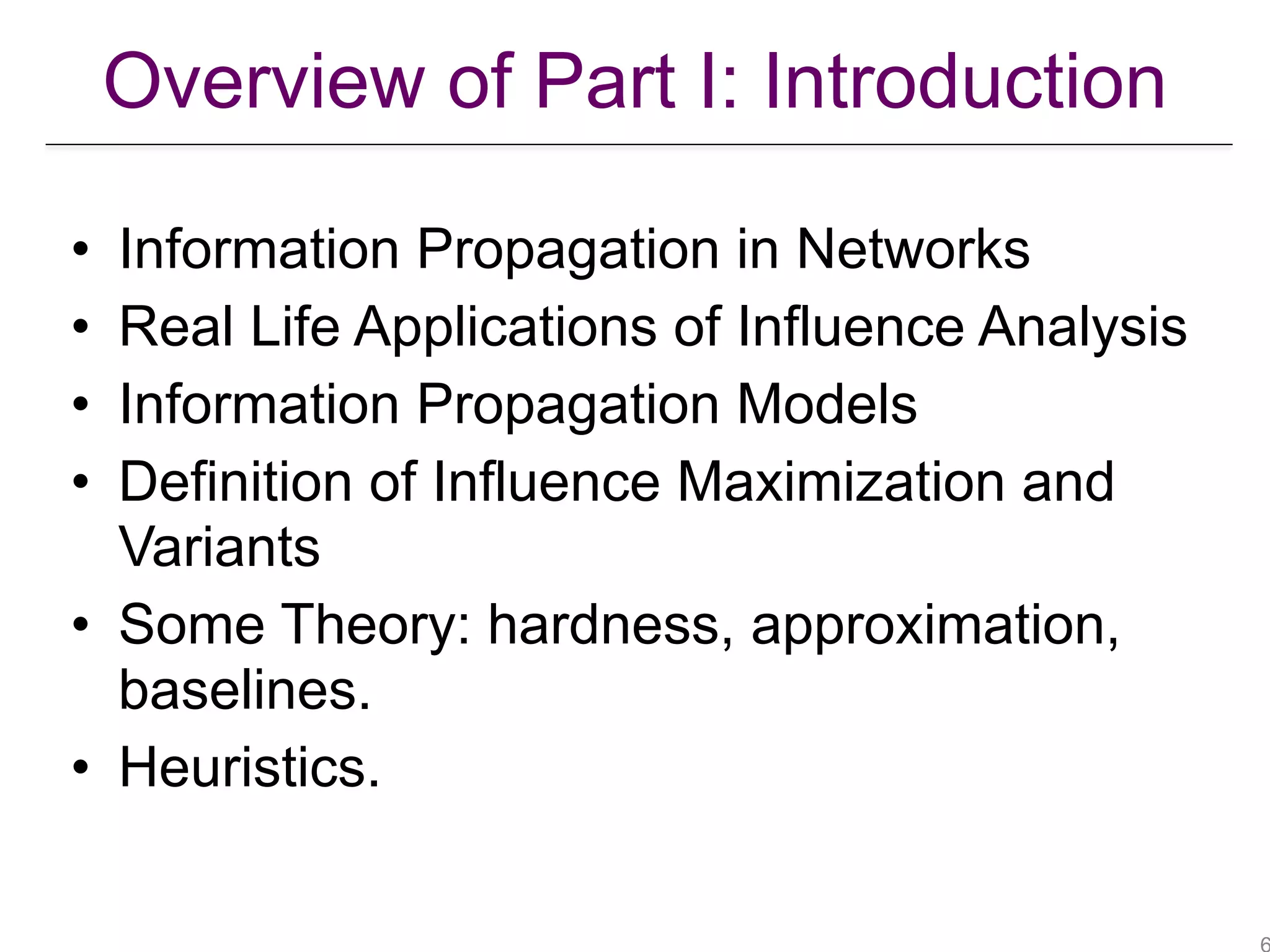 • Information Propagation in Networks
• Real Life Applications of Influence Analysis
• Information Propagation Models
• Definition of Influence Maximization and
Variants
• Some Theory: hardness, approximation,
baselines.
• Heuristics.
Overview of Part I: Introduction
 
