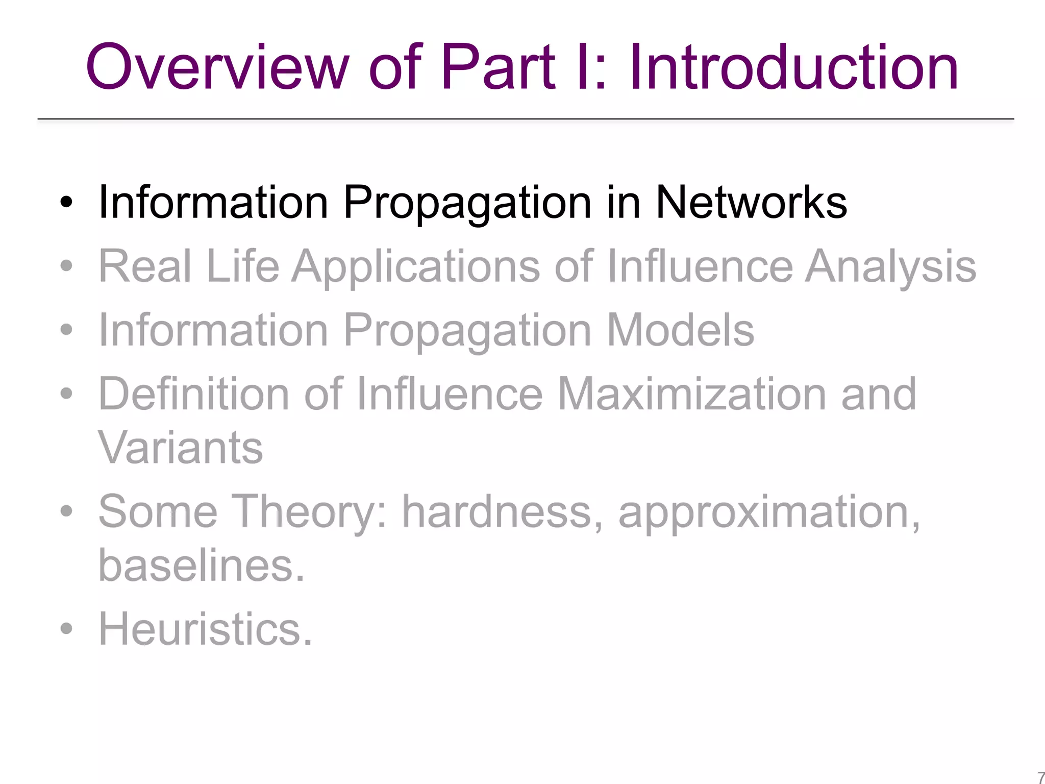 Overview of Part I: Introduction
• Information Propagation in Networks
• Real Life Applications of Influence Analysis
• Information Propagation Models
• Definition of Influence Maximization and
Variants
• Some Theory: hardness, approximation,
baselines.
• Heuristics.
 