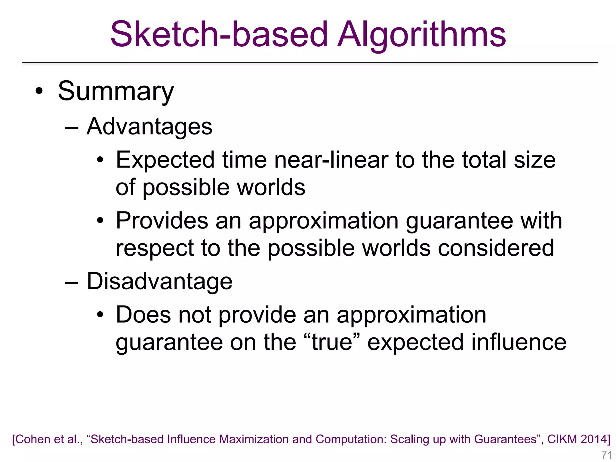 Sketch-based Algorithms
!71
• Summary
– Advantages
• Expected time near-linear to the total size
of possible worlds
• Provides an approximation guarantee with
respect to the possible worlds considered
– Disadvantage
• Does not provide an approximation
guarantee on the “true” expected influence
[Cohen et al., “Sketch-based Influence Maximization and Computation: Scaling up with Guarantees”, CIKM 2014]
 