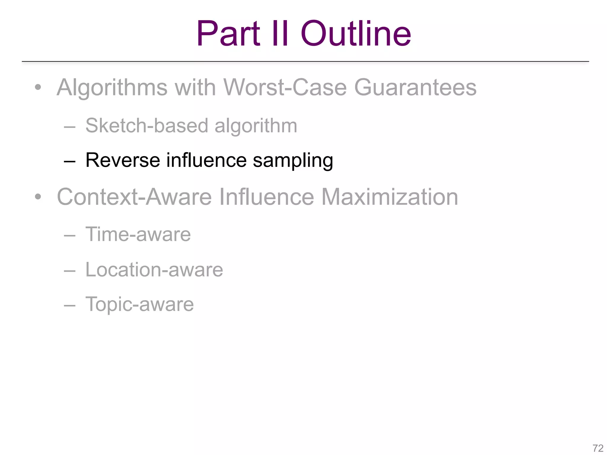 Part II Outline
!72
• Algorithms with Worst-Case Guarantees
– Sketch-based algorithm
– Reverse influence sampling
• Context-Aware Influence Maximization
– Time-aware
– Location-aware
– Topic-aware
 