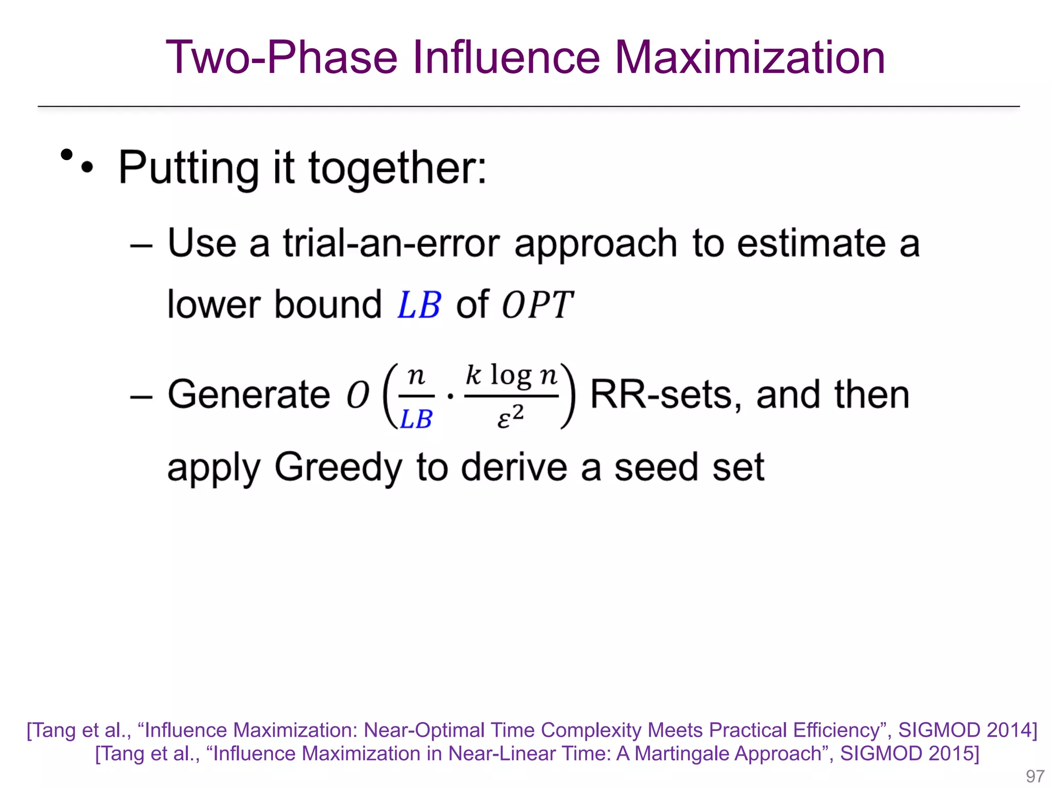 Two-Phase Influence Maximization
!97
•
[Tang et al., “Influence Maximization: Near-Optimal Time Complexity Meets Practical Efficiency”, SIGMOD 2014] 
[Tang et al., “Influence Maximization in Near-Linear Time: A Martingale Approach”, SIGMOD 2015]
 