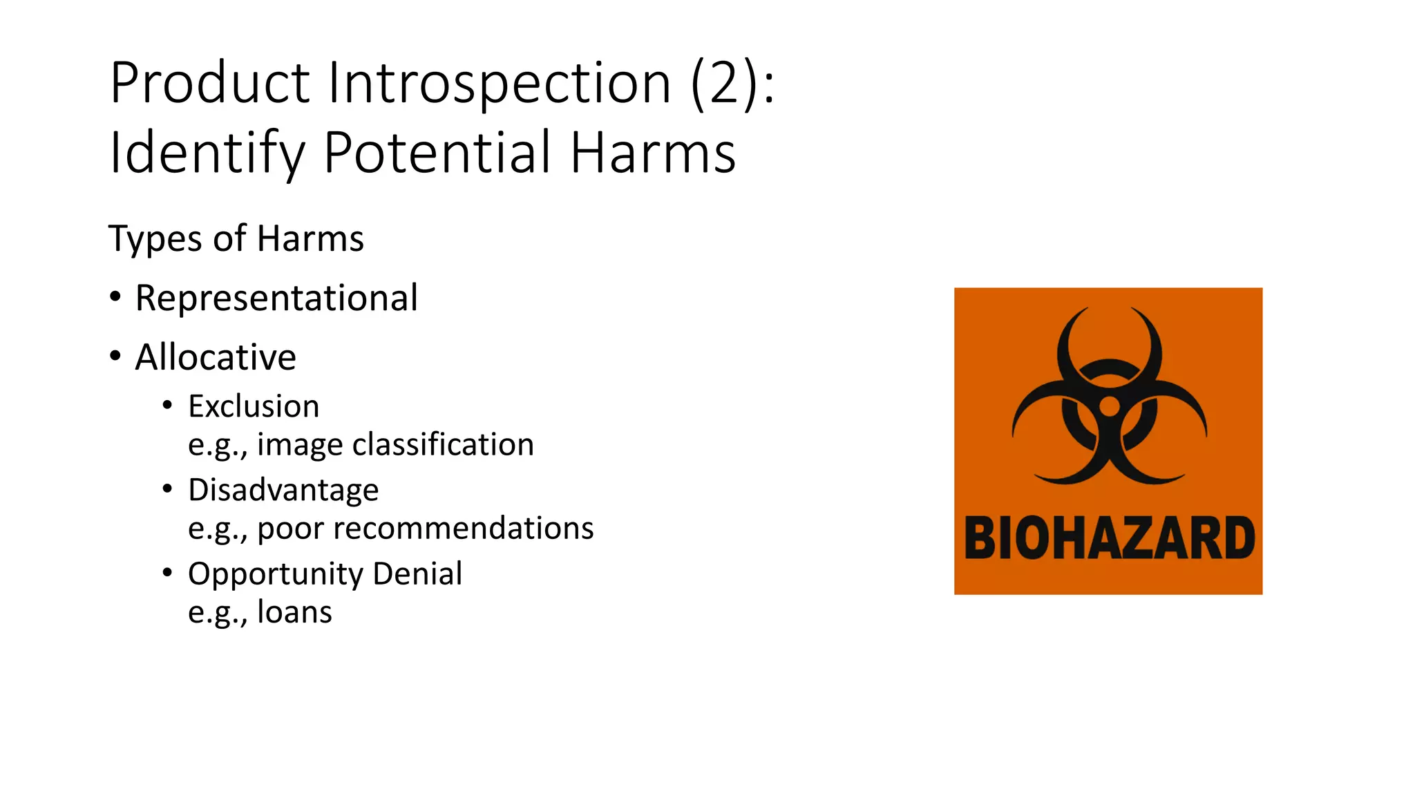 Product Introspection (2):
Identify Potential Harms
Types of Harms
• Representational
• Allocative
• Exclusion
e.g., image classification
• Disadvantage
e.g., poor recommendations
• Opportunity Denial
e.g., loans
 