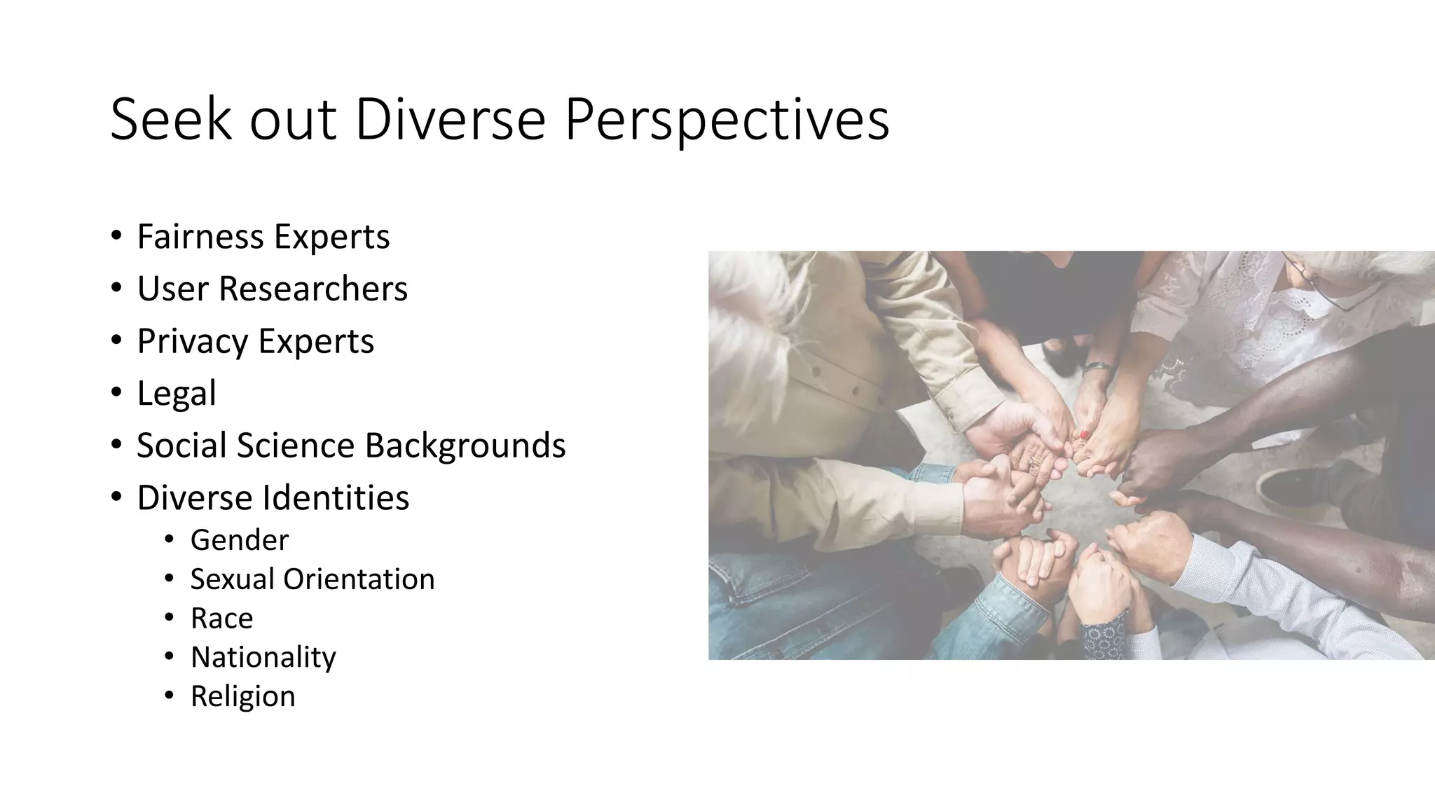Seek out Diverse Perspectives
• Fairness Experts
• User Researchers
• Privacy Experts
• Legal
• Social Science Backgrounds
• Diverse Identities
• Gender
• Sexual Orientation
• Race
• Nationality
• Religion
 