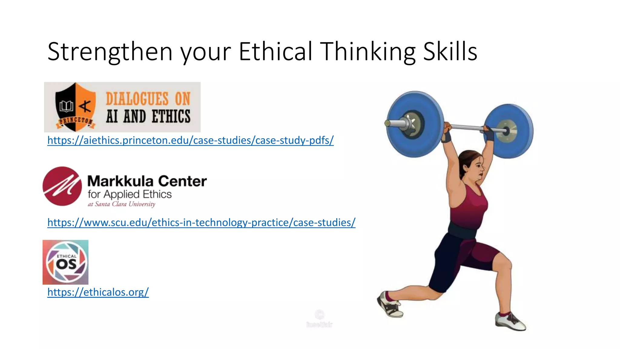 Strengthen your Ethical Thinking Skills
https://aiethics.princeton.edu/case-studies/case-study-pdfs/
https://www.scu.edu/ethics-in-technology-practice/case-studies/
https://ethicalos.org/
 
