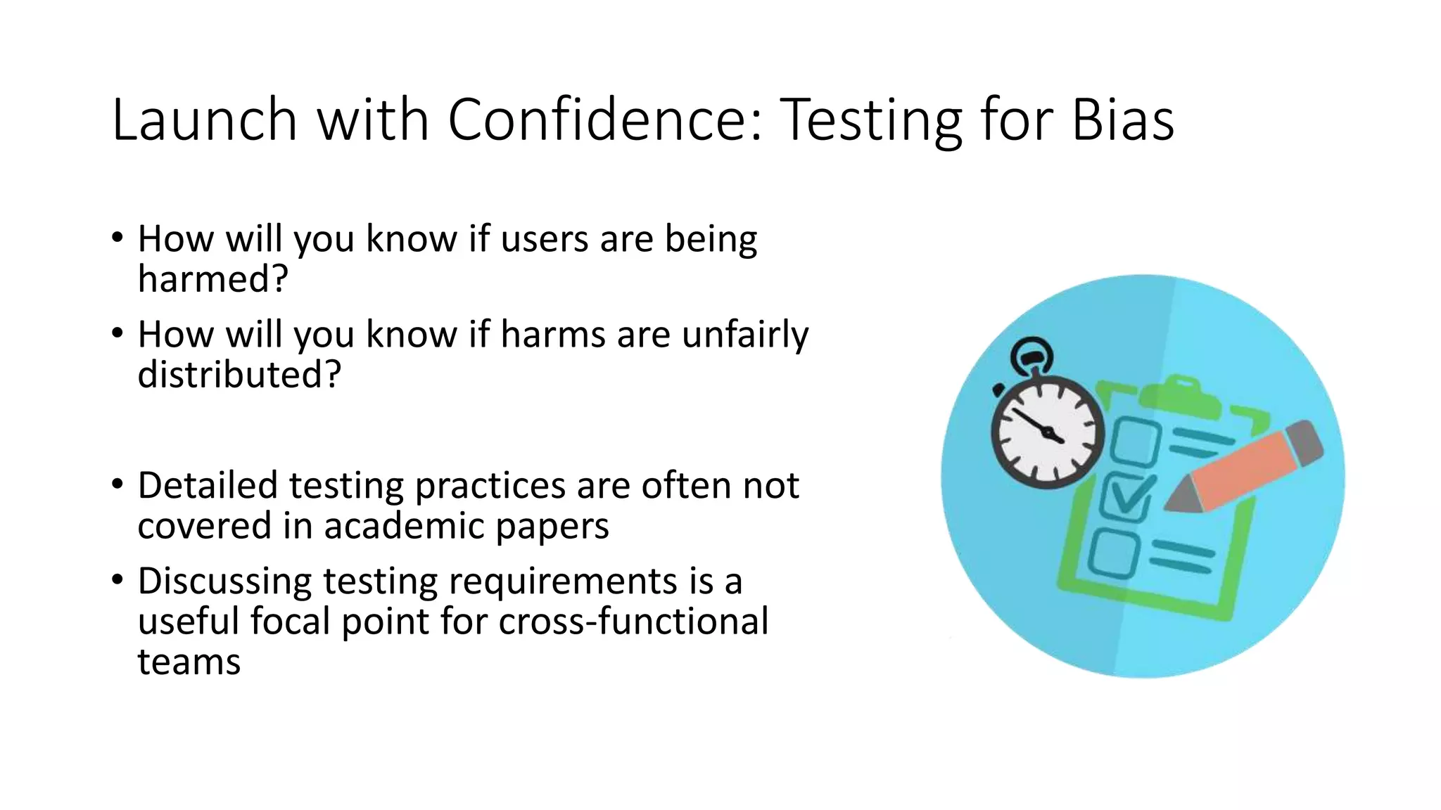 Launch with Confidence: Testing for Bias
• How will you know if users are being
harmed?
• How will you know if harms are unfairly
distributed?
• Detailed testing practices are often not
covered in academic papers
• Discussing testing requirements is a
useful focal point for cross-functional
teams
 