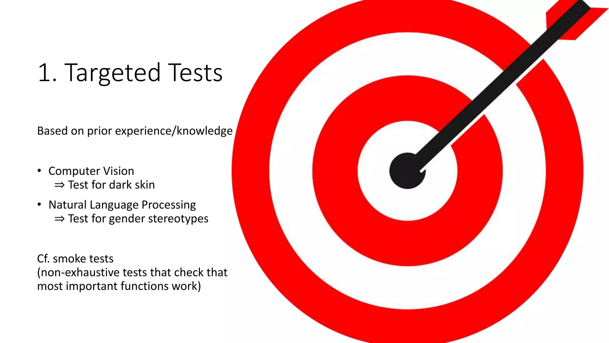 1. Targeted Tests
Based on prior experience/knowledge
• Computer Vision
⇒ Test for dark skin
• Natural Language Processing
⇒ Test for gender stereotypes
Cf. smoke tests
(non-exhaustive tests that check that
most important functions work)
 