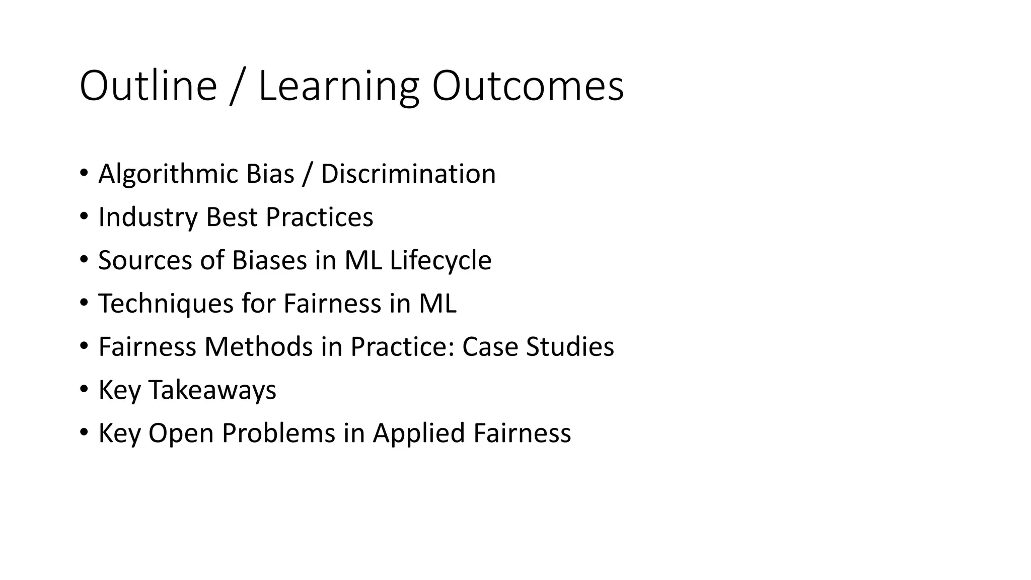 Outline / Learning Outcomes
• Algorithmic Bias / Discrimination
• Industry Best Practices
• Sources of Biases in ML Lifecycle
• Techniques for Fairness in ML
• Fairness Methods in Practice: Case Studies
• Key Takeaways
• Key Open Problems in Applied Fairness
 