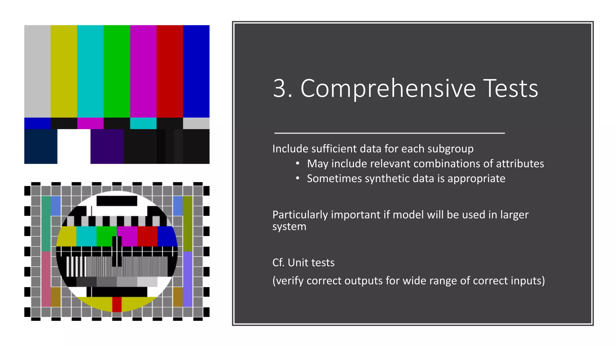 3. Comprehensive Tests
Include sufficient data for each subgroup
• May include relevant combinations of attributes
• Sometimes synthetic data is appropriate
Particularly important if model will be used in larger
system
Cf. Unit tests
(verify correct outputs for wide range of correct inputs)
 