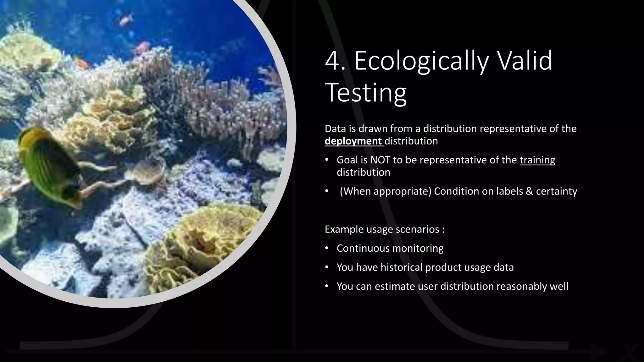 4. Ecologically Valid
Testing
Data is drawn from a distribution representative of the
deployment distribution
• Goal is NOT to be representative of the training
distribution
• (When appropriate) Condition on labels & certainty
Example usage scenarios :
• Continuous monitoring
• You have historical product usage data
• You can estimate user distribution reasonably well
 