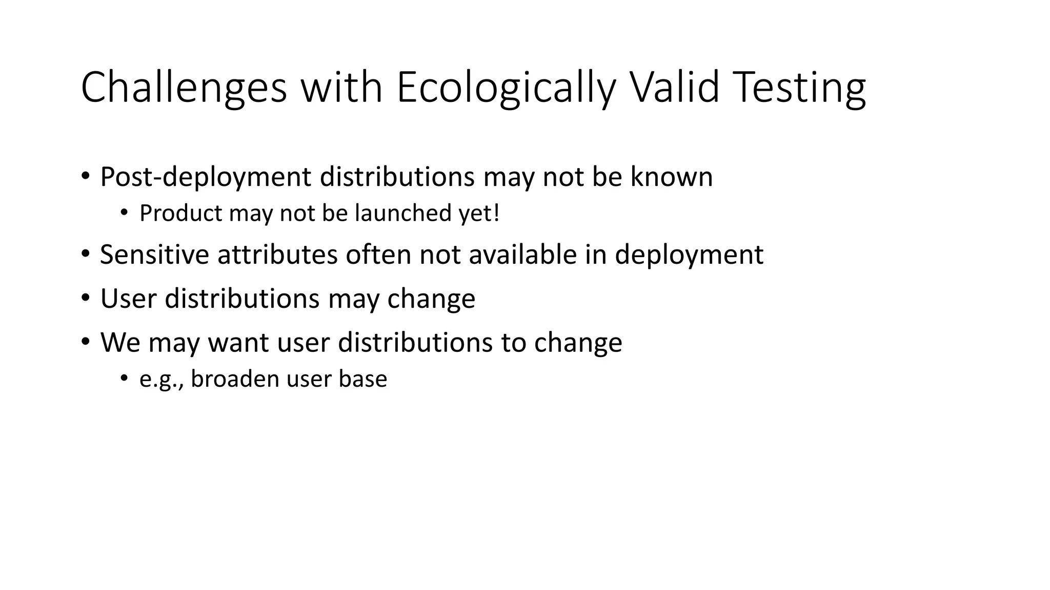 Challenges with Ecologically Valid Testing
• Post-deployment distributions may not be known
• Product may not be launched yet!
• Sensitive attributes often not available in deployment
• User distributions may change
• We may want user distributions to change
• e.g., broaden user base
 